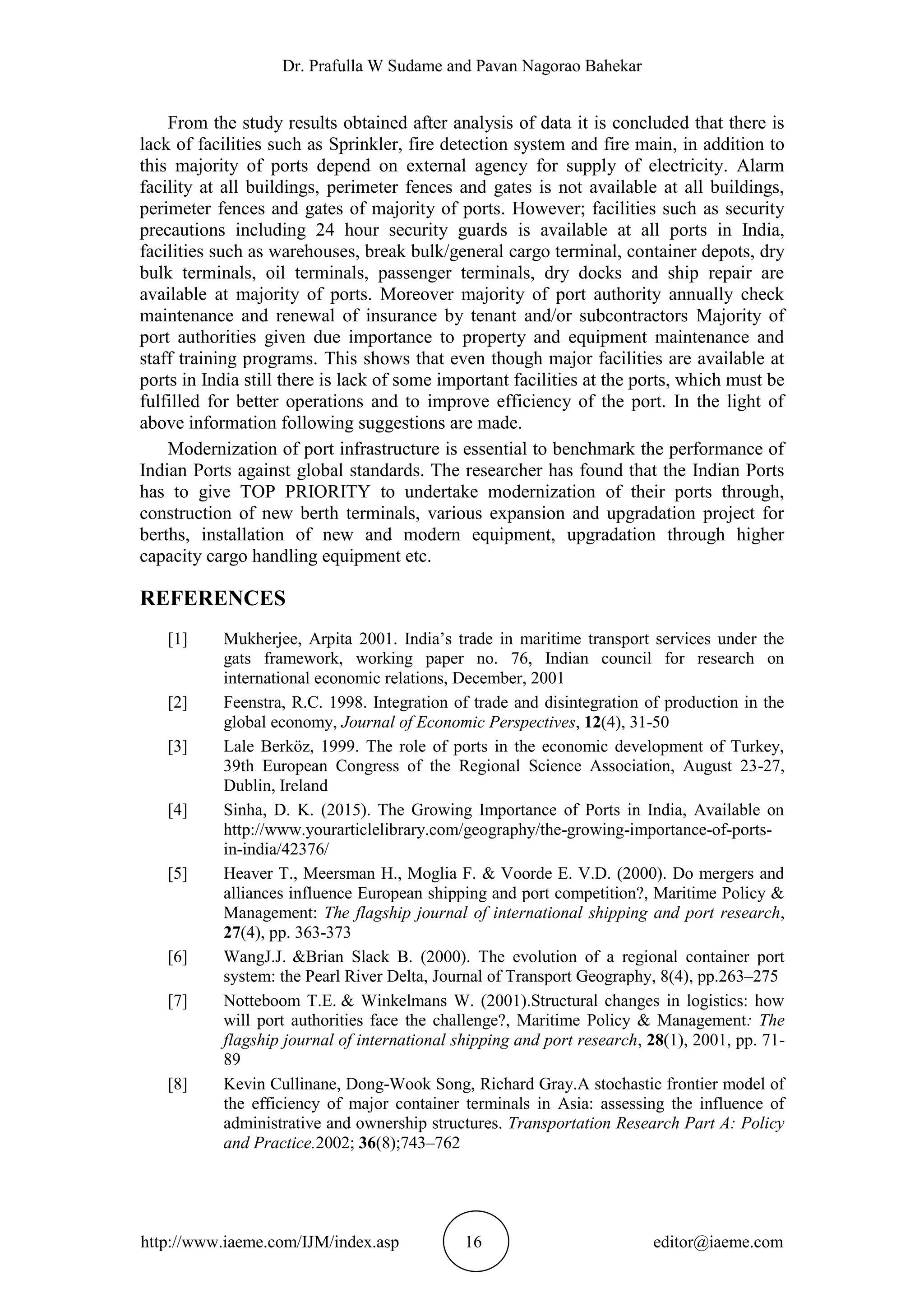 Dr. Prafulla W Sudame and Pavan Nagorao Bahekar
http://www.iaeme.com/IJM/index.asp 16 editor@iaeme.com
From the study results obtained after analysis of data it is concluded that there is
lack of facilities such as Sprinkler, fire detection system and fire main, in addition to
this majority of ports depend on external agency for supply of electricity. Alarm
facility at all buildings, perimeter fences and gates is not available at all buildings,
perimeter fences and gates of majority of ports. However; facilities such as security
precautions including 24 hour security guards is available at all ports in India,
facilities such as warehouses, break bulk/general cargo terminal, container depots, dry
bulk terminals, oil terminals, passenger terminals, dry docks and ship repair are
available at majority of ports. Moreover majority of port authority annually check
maintenance and renewal of insurance by tenant and/or subcontractors Majority of
port authorities given due importance to property and equipment maintenance and
staff training programs. This shows that even though major facilities are available at
ports in India still there is lack of some important facilities at the ports, which must be
fulfilled for better operations and to improve efficiency of the port. In the light of
above information following suggestions are made.
Modernization of port infrastructure is essential to benchmark the performance of
Indian Ports against global standards. The researcher has found that the Indian Ports
has to give TOP PRIORITY to undertake modernization of their ports through,
construction of new berth terminals, various expansion and upgradation project for
berths, installation of new and modern equipment, upgradation through higher
capacity cargo handling equipment etc.
REFERENCES
[1] Mukherjee, Arpita 2001. India’s trade in maritime transport services under the
gats framework, working paper no. 76, Indian council for research on
international economic relations, December, 2001
[2] Feenstra, R.C. 1998. Integration of trade and disintegration of production in the
global economy, Journal of Economic Perspectives, 12(4), 31-50
[3] Lale Berköz, 1999. The role of ports in the economic development of Turkey,
39th European Congress of the Regional Science Association, August 23-27,
Dublin, Ireland
[4] Sinha, D. K. (2015). The Growing Importance of Ports in India, Available on
http://www.yourarticlelibrary.com/geography/the-growing-importance-of-ports-
in-india/42376/
[5] Heaver T., Meersman H., Moglia F. & Voorde E. V.D. (2000). Do mergers and
alliances influence European shipping and port competition?, Maritime Policy &
Management: The flagship journal of international shipping and port research,
27(4), pp. 363-373
[6] WangJ.J. &Brian Slack B. (2000). The evolution of a regional container port
system: the Pearl River Delta, Journal of Transport Geography, 8(4), pp.263–275
[7] Notteboom T.E. & Winkelmans W. (2001).Structural changes in logistics: how
will port authorities face the challenge?, Maritime Policy & Management: The
flagship journal of international shipping and port research, 28(1), 2001, pp. 71-
89
[8] Kevin Cullinane, Dong-Wook Song, Richard Gray.A stochastic frontier model of
the efficiency of major container terminals in Asia: assessing the influence of
administrative and ownership structures. Transportation Research Part A: Policy
and Practice.2002; 36(8);743–762
 