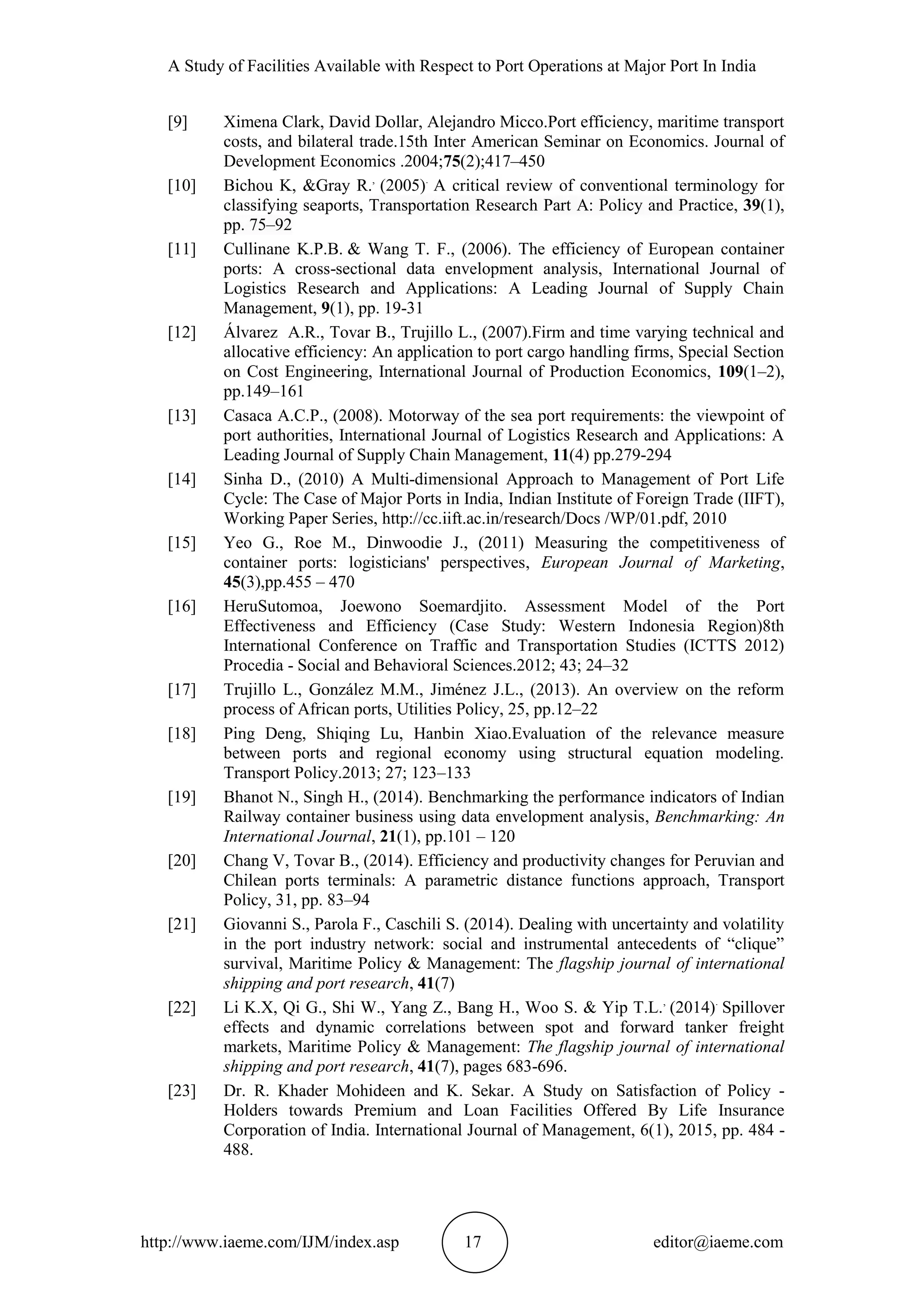 A Study of Facilities Available with Respect to Port Operations at Major Port In India
http://www.iaeme.com/IJM/index.asp 17 editor@iaeme.com
[9] Ximena Clark, David Dollar, Alejandro Micco.Port efficiency, maritime transport
costs, and bilateral trade.15th Inter American Seminar on Economics. Journal of
Development Economics .2004;75(2);417–450
[10] Bichou K, &Gray R.,
(2005).
A critical review of conventional terminology for
classifying seaports, Transportation Research Part A: Policy and Practice, 39(1),
pp. 75–92
[11] Cullinane K.P.B. & Wang T. F., (2006). The efficiency of European container
ports: A cross-sectional data envelopment analysis, International Journal of
Logistics Research and Applications: A Leading Journal of Supply Chain
Management, 9(1), pp. 19-31
[12] Álvarez A.R., Tovar B., Trujillo L., (2007).Firm and time varying technical and
allocative efficiency: An application to port cargo handling firms, Special Section
on Cost Engineering, International Journal of Production Economics, 109(1–2),
pp.149–161
[13] Casaca A.C.P., (2008). Motorway of the sea port requirements: the viewpoint of
port authorities, International Journal of Logistics Research and Applications: A
Leading Journal of Supply Chain Management, 11(4) pp.279-294
[14] Sinha D., (2010) A Multi-dimensional Approach to Management of Port Life
Cycle: The Case of Major Ports in India, Indian Institute of Foreign Trade (IIFT),
Working Paper Series, http://cc.iift.ac.in/research/Docs /WP/01.pdf, 2010
[15] Yeo G., Roe M., Dinwoodie J., (2011) Measuring the competitiveness of
container ports: logisticians' perspectives, European Journal of Marketing,
45(3),pp.455 – 470
[16] HeruSutomoa, Joewono Soemardjito. Assessment Model of the Port
Effectiveness and Efficiency (Case Study: Western Indonesia Region)8th
International Conference on Traffic and Transportation Studies (ICTTS 2012)
Procedia - Social and Behavioral Sciences.2012; 43; 24–32
[17] Trujillo L., González M.M., Jiménez J.L., (2013). An overview on the reform
process of African ports, Utilities Policy, 25, pp.12–22
[18] Ping Deng, Shiqing Lu, Hanbin Xiao.Evaluation of the relevance measure
between ports and regional economy using structural equation modeling.
Transport Policy.2013; 27; 123–133
[19] Bhanot N., Singh H., (2014). Benchmarking the performance indicators of Indian
Railway container business using data envelopment analysis, Benchmarking: An
International Journal, 21(1), pp.101 – 120
[20] Chang V, Tovar B., (2014). Efficiency and productivity changes for Peruvian and
Chilean ports terminals: A parametric distance functions approach, Transport
Policy, 31, pp. 83–94
[21] Giovanni S., Parola F., Caschili S. (2014). Dealing with uncertainty and volatility
in the port industry network: social and instrumental antecedents of “clique”
survival, Maritime Policy & Management: The flagship journal of international
shipping and port research, 41(7)
[22] Li K.X, Qi G., Shi W., Yang Z., Bang H., Woo S. & Yip T.L.,
(2014).
Spillover
effects and dynamic correlations between spot and forward tanker freight
markets, Maritime Policy & Management: The flagship journal of international
shipping and port research, 41(7), pages 683-696.
[23] Dr. R. Khader Mohideen and K. Sekar. A Study on Satisfaction of Policy -
Holders towards Premium and Loan Facilities Offered By Life Insurance
Corporation of India. International Journal of Management, 6(1), 2015, pp. 484 -
488.
 