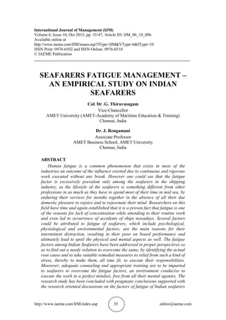 http://www.iaeme.com/IJM/index.asp 35 editor@iaeme.com
International Journal of Management (IJM)
Volume 6, Issue 10, Oct 2015, pp. 35-47, Article ID: IJM_06_10_006
Available online at
http://www.iaeme.com/IJM/issues.asp?JType=IJM&VType=6&IType=10
ISSN Print: 0976-6502 and ISSN Online: 0976-6510
© IAEME Publication
___________________________________________________________________________
SEAFARERS FATIGUE MANAGEMENT –
AN EMPIRICAL STUDY ON INDIAN
SEAFARERS
Col. Dr .G. Thiruvasagam
Vice-Chancellor
AMET University (AMET-Academy of Maritime Education & Training)
Chennai, India
Dr. J. Rengamani
Associate Professor
AMET Business School, AMET University
Chennai, India
ABSTRACT
Human fatigue is a common phenomenon that exists in most of the
industries an outcome of the influence exerted due to continuous and rigorous
work executed without any break. However one could see that the fatigue
factor is excessively prevalent only among the seafarers in the shipping
industry, as the lifestyle of the seafarers is something different from other
professions in as much as they have to spend most of their time in mid sea, by
enduring their services for months together in the absence of all their due
domestic pleasure to rejoice and to rejuvenate their mind. Researchers on this
field have time and again established that it is a proven fact that fatigue is one
of the reasons for lack of concentration while attending to their routine work
and even led to occurrence of accidents of ships nowadays. Several factors
could be attributed to fatigue of seafarers, which include psychological,
physiological and environmental factors; are the main reasons for their
intermittent distraction, resulting in their poor on board performance and
ultimately lead to spoil the physical and mental aspects as well. The fatigue
factors among Indian Seafarers have been addressed in proper perspectives so
as to find out a needy solution to overcome the same, by identifying the actual
root cause and to take suitable remedial measures to relief from such a kind of
stress, thereby to make them, all time fit, to execute their responsibilities.
Moreover, adequate counseling and appropriate training are to be imparted
to seafarers to overcome the fatigue factors, an environment conducive to
execute the work in a perfect mindset, free from all their mental agonies. The
research study has been concluded with pragmatic conclusions supported with
the research oriented discussions on the factors of fatigue of Indian seafarers
 