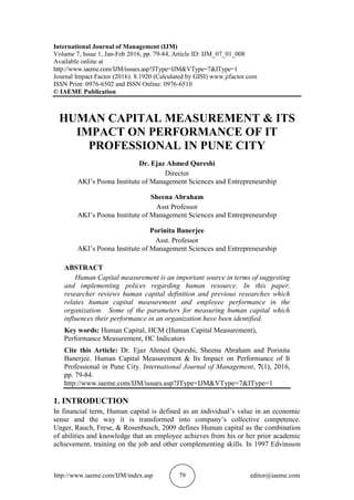 http://www.iaeme.com/IJM/index.asp 79 editor@iaeme.com
International Journal of Management (IJM)
Volume 7, Issue 1, Jan-Feb 2016, pp. 79-84, Article ID: IJM_07_01_008
Available online at
http://www.iaeme.com/IJM/issues.asp?JType=IJM&VType=7&IType=1
Journal Impact Factor (2016): 8.1920 (Calculated by GISI) www.jifactor.com
ISSN Print: 0976-6502 and ISSN Online: 0976-6510
© IAEME Publication
HUMAN CAPITAL MEASUREMENT & ITS
IMPACT ON PERFORMANCE OF IT
PROFESSIONAL IN PUNE CITY
Dr. Ejaz Ahmed Qureshi
Director
AKI’s Poona Institute of Management Sciences and Entrepreneurship
Sheena Abraham
Asst Professor
AKI’s Poona Institute of Management Sciences and Entrepreneurship
Porinita Banerjee
Asst. Professor
AKI’s Poona Institute of Management Sciences and Entrepreneurship
ABSTRACT
Human Capital measurement is an important source in terms of suggesting
and implementing polices regarding human resource. In this paper,
researcher reviews human capital definition and previous researches which
relates human capital measurement and employee performance in the
organization. Some of the parameters for measuring human capital which
influences their performance in an organization have been identified.
Key words: Human Capital, HCM (Human Capital Measurement),
Performance Measurement, HC Indicators
Cite this Article: Dr. Ejaz Ahmed Qureshi, Sheena Abraham and Porinita
Banerjee. Human Capital Measurement & Its Impact on Performance of It
Professional in Pune City. International Journal of Management, 7(1), 2016,
pp. 79-84.
http://www.iaeme.com/IJM/issues.asp?JType=IJM&VType=7&IType=1
1. INTRODUCTION
In financial term, Human capital is defined as an individual’s value in an economic
sense and the way it is transformed into company’s collective competence.
Unger, Rauch, Frese, & Rosenbusch, 2009 defines Human capital as the combination
of abilities and knowledge that an employee achieves from his or her prior academic
achievement, training on the job and other complementing skills. In 1997 Edvinsson
 