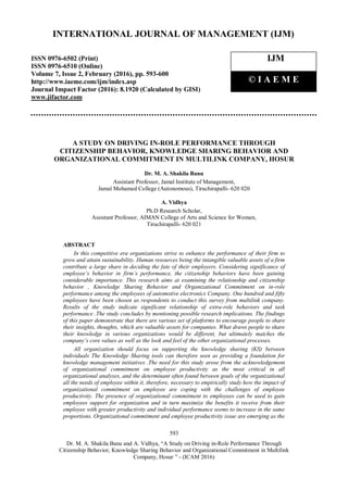593
Dr. M. A. Shakila Banu and A. Vidhya, “A Study on Driving in-Role Performance Through
Citizenship Behavior, Knowledge Sharing Behavior and Organizational Commitment in Multilink
Company, Hosur ” - (ICAM 2016)
A STUDY ON DRIVING IN-ROLE PERFORMANCE THROUGH
CITIZENSHIP BEHAVIOR, KNOWLEDGE SHARING BEHAVIOR AND
ORGANIZATIONAL COMMITMENT IN MULTILINK COMPANY, HOSUR
Dr. M. A. Shakila Banu
Assistant Professor, Jamal Institute of Management,
Jamal Mohamed College (Autonomous), Tiruchirapalli- 620 020
A. Vidhya
Ph.D Research Scholar,
Assistant Professor, AIMAN College of Arts and Science for Women,
Tiruchirapalli- 620 021
ABSTRACT
In this competitive era organizations strive to enhance the performance of their firm to
grow and attain sustainability. Human resources being the intangible valuable assets of a firm
contribute a large share in deciding the fate of their employers. Considering significance of
employee’s behavior in firm’s performance, the citizenship behaviors have been gaining
considerable importance. This research aims at examining the relationship and citizenship
behavior , Knowledge Sharing Behavior and Organizational Commitment on in-role
performance among the employees of automotive electronics Company. One hundred and fifty
employees have been chosen as respondents to conduct this survey from multilink company.
Results of the study indicate significant relationship of extra-role behaviors and task
performance .The study concludes by mentioning possible research implications. The findings
of this paper demonstrate that there are various set of platforms to encourage people to share
their insights, thoughts, which are valuable assets for companies. What draws people to share
their knowledge in various organizations would be different, but ultimately matches the
company’s core values as well as the look and feel of the other organizational processes.
All organization should focus on supporting the knowledge sharing (KS) between
individuals The Knowledge Sharing tools can therefore seen as providing a foundation for
knowledge management initiatives .The need for this study arose from the acknowledgement
of organizational commitment on employee productivity as the most critical in all
organizational analyses, and the determinant often found between goals of the organizational
all the needs of employee within it, therefore, necessary to empirically study how the impact of
organizational commitment on employee are coping with the challenges of employee
productivity. The presence of organizational commitment to employees can be used to gain
employees support for organization and in turn maximize the benefits it receive from their
employee with greater productivity and individual performance seems to increase in the same
proportions. Organizational commitment and employee productivity issue are emerging as the
INTERNATIONAL JOURNAL OF MANAGEMENT (IJM)
ISSN 0976-6502 (Print)
ISSN 0976-6510 (Online)
Volume 7, Issue 2, February (2016), pp. 593-600
http://www.iaeme.com/ijm/index.asp
Journal Impact Factor (2016): 8.1920 (Calculated by GISI)
www.jifactor.com
IJM
© I A E M E
 
