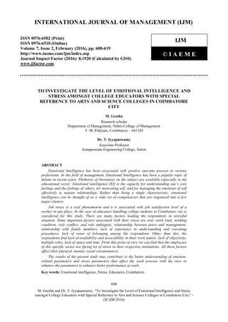 608
M. Geetha and Dr. T. Iyyapaswamy. “To Investigate the Level of Emotional Intelligence and Stress
amongst College Educators with Special Reference to Arts and Science Colleges in Coimbatore City” -
(ICAM 2016)
International Journal of Management (IJM)
TO INVESTIGATE THE LEVEL OF EMOTIONAL INTELLIGENCE AND
STRESS AMONGST COLLEGE EDUCATORS WITH SPECIAL
REFERENCE TO ARTS AND SCIENCE COLLEGES IN COIMBATORE
CITY
M. Geetha
Research scholar
Department of Management, Nehru College of Management
T. M. Palayam, Coimbatore – 641105
Dr. T. Iyyapaswamy
Associate Professor
Annapoorana Engineering College, Salem
ABSTRACT
Emotional Intelligence has been associated with positive outcome process in various
professions. In the field of management, Emotional Intelligence has been a popular topic of
debate in recent years. Plethoras of literatures on the subject are available especially in the
educational sector. Emotional intelligence (EI) is the capacity for understanding one’s own
feelings and the feelings of others, for motivating self, and for managing the emotions of self
effectively to sustain relationships. Rather than being a single characteristic, emotional
intelligence can be thought of as a wide set of competencies that are organized into a few
major clusters.
Job stress is a real phenomenon and it is associated with job satisfaction level of a
worker in any place. In the case of educators handling college students in Coimbatore city is
considered for this study. There are many factors leading the respondents in stressful
situation. Some important factors associated with their stress are over work load, working
condition, role conflict, and role ambiguity, relationship between peers and management,
relationship with family members, lack of experience in understanding and executing
procedures, lack of sense of belonging among the respondents. Other than this, the
respondents find lack of availability and associability in their work nature, lack of objectivity,
multiple roles, lack of space and time. From this point of view we can find that the employees
of this specific sector are facing lot of stress in their respective institutions. All these factors
affect their physical, mental, social circumstances.
The results of the present study may contribute to the better understanding of emotion-
related parameters and stress parameters that affect the work process with the view to
enhance the parameters to enhance better performance at work.
Key words: Emotional intelligence, Stress, Educators, Coimbatore.
INTERNATIONAL JOURNAL OF MANAGEMENT (IJM)
ISSN 0976-6502 (Print)
ISSN 0976-6510 (Online)
Volume 7, Issue 2, February (2016), pp. 608-619
http://www.iaeme.com/ijm/index.asp
Journal Impact Factor (2016): 8.1920 (Calculated by GISI)
www.jifactor.com
IJM
© I A E M E
 