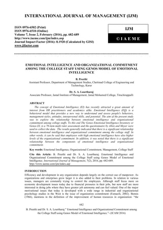 682
B. Preethi and Dr. S. A. Lourthuraj.” Emotional Intelligence and Organizational Commitment among
the College Staff using Genos Model of Emotional Intelligence.”- (ICAM 2016)
International Journal of Management (IJM)
EMOTIONAL INTELLIGENCE AND ORGANIZATIONAL COMMITMENT
AMONG THE COLLEGE STAFF USING GENOS MODEL OF EMOTIONAL
INTELLIGENCE
B. Preethi
Assistant Professor, Department of Management Studies, Chettinad College of Engineering and
Technology, Karur
Dr. S. A. Lourthuraj
Associate Professor, Jamal Institute of Management, Jamal Mohamed College, Tiruchirappalli
ABSTRACT
The concept of Emotional Intelligence (EI) has recently attracted a great amount of
interest from HR practitioners and academics alike. Emotional Intelligence (EQ) is a
behavioral model that provides a new way to understand and assess people's behaviors,
management styles, attitudes, interpersonal skills, and potential. The aim of the present study
was to explore the relationship between emotional intelligence and organizational
commitment among college staffs. To this end The Genos Emotional Intelligence Inventory or
Genos EI, is a 70-item multi rater assessment and the questionnaire by Allen and Meyer were
used to collect the data. The results generally indicated that there is a significant relationship
between emotional intelligence and organizational commitment among the college staff. In
other words, it can be said that employees with high emotional intelligence have also higher
levels of the organizational commitment. In addition, it was noted that there is a significant
relationship between the components of emotional intelligence and organizational
commitment.
Key words: Emotional Intelligence, Organizational Commitment, Management, College Staff
Cite this Article: B. Preethi and Dr. S. A. Lourthuraj. Emotional Intelligence and
Organizational Commitment among the College Staff using Genos Model of Emotional
Intelligence. International Journal of Management, 7(2), 2016, pp. 682-689.
http://www.iaeme.com/ijm/index.asp
INTRODUCTION
Efficiency and development in any organization depends largely on the correct use of manpower. As
organizations and enterprises grow larger it is also added to their problems. In relation to various
issues, managers are constantly trying to control the employees. Although staff focus more on
economic development issues today due to financial pressures in their jobs, but now staff are more
interested in doing jobs where they have greater job autonomy and can feel valued. One of the major
motivational issues that today is developed with a wide range in industrial and organizational
psychology studies in the West is the issue of organization commitment (Esmaeili, 2002). Bennis
(1966), mentions in the definition of the improvement of human resources in organization: “the
INTERNATIONAL JOURNAL OF MANAGEMENT (IJM)
ISSN 0976-6502 (Print)
ISSN 0976-6510 (Online)
Volume 7, Issue 2, February (2016), pp. 682-689
http://www.iaeme.com/ijm/index.asp
Journal Impact Factor (2016): 8.1920 (Calculated by GISI)
www.jifactor.com
IJM
© I A E M E
 