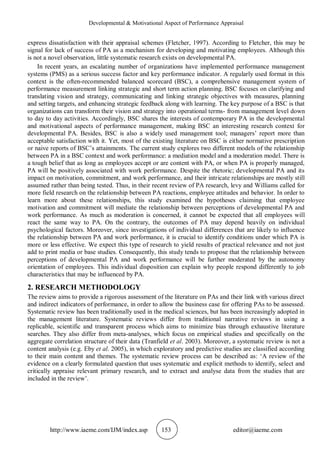 Developmental & Motivational Aspect of Performance Appraisal
http://www.iaeme.com/IJM/index.asp 153 editor@iaeme.com
express dissatisfaction with their appraisal schemes (Fletcher, 1997). According to Fletcher, this may be
signal for lack of success of PA as a mechanism for developing and motivating employees. Although this
is not a novel observation, little systematic research exists on developmental PA.
In recent years, an escalating number of organizations have implemented performance management
systems (PMS) as a serious success factor and key performance indicator. A regularly used format in this
context is the often-recommended balanced scorecard (BSC), a comprehensive management system of
performance measurement linking strategic and short term action planning. BSC focuses on clarifying and
translating vision and strategy, communicating and linking strategic objectives with measures, planning
and setting targets, and enhancing strategic feedback along with learning. The key purpose of a BSC is that
organizations can transform their vision and strategy into operational terms- from management level down
to day to day activities. Accordingly, BSC shares the interests of contemporary PA in the developmental
and motivational aspects of performance management, making BSC an interesting research context for
developmental PA. Besides, BSC is also a widely used management tool; managers’ report more than
acceptable satisfaction with it. Yet, most of the existing literature on BSC is either normative prescription
or naive reports of BSC’s attainments. The current study explores two different models of the relationship
between PA in a BSC context and work performance: a mediation model and a moderation model. There is
a tough belief that as long as employees accept or are content with PA, or when PA is properly managed,
PA will be positively associated with work performance. Despite the rhetoric; developmental PA and its
impact on motivation, commitment, and work performance, and their intricate relationships are mostly still
assumed rather than being tested. Thus, in their recent review of PA research, levy and Williams called for
more field research on the relationship between PA reactions, employee attitudes and behavior. In order to
learn more about these relationships, this study examined the hypotheses claiming that employee
motivation and commitment will mediate the relationship between perceptions of developmental PA and
work performance. As much as moderation is concerned, it cannot be expected that all employees will
react the same way to PA. On the contrary, the outcomes of PA may depend heavily on individual
psychological factors. Moreover, since investigations of individual differences that are likely to influence
the relationship between PA and work performance, it is crucial to identify conditions under which PA is
more or less effective. We expect this type of research to yield results of practical relevance and not just
add to print media or base studies. Consequently, this study tends to propose that the relationship between
perceptions of developmental PA and work performance will be further moderated by the autonomy
orientation of employees. This individual disposition can explain why people respond differently to job
characteristics that may be influenced by PA.
2. RESEARCH METHODOLOGY
The review aims to provide a rigorous assessment of the literature on PAs and their link with various direct
and indirect indicators of performance, in order to allow the business case for offering PAs to be assessed.
Systematic review has been traditionally used in the medical sciences, but has been increasingly adopted in
the management literature. Systematic reviews differ from traditional narrative reviews in using a
replicable, scientific and transparent process which aims to minimize bias through exhaustive literature
searches. They also differ from meta-analyses, which focus on empirical studies and specifically on the
aggregate correlation structure of their data (Tranfield et al. 2003). Moreover, a systematic review is not a
content analysis (e.g. Eby et al. 2005), in which exploratory and predictive studies are classified according
to their main content and themes. The systematic review process can be described as: ‘A review of the
evidence on a clearly formulated question that uses systematic and explicit methods to identify, select and
critically appraise relevant primary research, and to extract and analyse data from the studies that are
included in the review’.
 