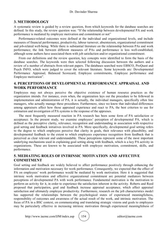 Dr. Davinder Sharma
http://www.iaeme.com/IJM/index.asp 154 editor@iaeme.com
3. METHODOLOGY
A systematic review is guided by a review question, from which keywords for the database searches are
defined. In this study, the review question was: “If the relationship between developmental PA and work
performance is mediated by employee motivation and commitment or not”
Performance-related outcomes were defined at the individual and organizational levels, and include
measures of financial performance, productivity, labour turnover, absenteeism, organizational commitment
and job-related well-being. While there is substantial literature on the relationship between PAs and work
performance; the link between different measures of PAs and performance is less well-established,
although some authors have associated them with job satisfaction and/or organizational commitment.
From our definitions and the review question, key concepts were identified to form the basis of the
database searches. The keywords were then selected following discussion between the authors and a
review of a number of abstracts from relevant papers. The databases searched were EBSCO, ProQuest and
Psych INFO, which were judged to cover the relevant literature. Some keywords are: Developmental
Performance Appraisal, Balanced Scorecard, Employee commitments, Employee performance and
Employee motivation”.
4. PERCEPTIONS OF DEVELOPMENTAL PERFORMANCE APPRAISAL AND
WORK PERFORMANCE
Employees may not always perceive the objective existence of human resource practices as the
organization intends. For instance, even when, the organization lays out the procedure to be followed in
implementation and administration of PA, it is actually, the individual managers, specifically often line
managers, who actually manage these procedures. Furthermore, since we know that individual differences
among appraisers affect how those appraised experience and react to PA, the best criterion to use for
estimation and investigation of PA systems is the response of the appraises.
The most frequently measured reaction in PA research has been some form of PA satisfaction or
acceptance. In the present study, we examine employees’ perception of developmental PA, which is
defined as the perceptive clarity, relevance, recognition and understanding in association with respective
goal setting and feedback initiatives involved in PA. More specifically, developmental goal setting refers
to the degree to which employees perceive that clarity in goals, their relevance with plausibility, and
developmental feedback to the extent to which employees experience recognition from feedback that is
perceived as clear relevant and understandable. These perceptions represent some of the most important
underlying mechanisms used in explaining goal setting along with feedback, which is a key PA activity in
organizations. These are known to be associated with employee motivation, commitment, skills, and
performance.
5. MEDIATING ROLES OF INTRINSIC MOTIVATION AND AFFECTIVE
COMMITMENT
Goal setting and feedback are widely believed to affect performance positively through enhancing the
information and motivation necessary for work performance. Consequently, we expected that the effect of
PA on employees’ work performance would be mediated by work motivation. Here it is suggested that
intrinsic work motivation and affective organizational commitment are potential mediators between
perceptions of developmental PA with work performance. Fundamental motivation is the motivation to
perform an activity for it, in order to experience the satisfaction inherent in the activity. Roberts and Reed
proposed that participation, goal and feedback increase appraisal acceptance, which affect appraisal
satisfaction and ultimately employee productivity. Furthermore, research on the job characteristics model
has supported the relationships between the psychological states of experienced meaningfulness,
responsibility of outcomes and awareness of the actual result of the work, and intrinsic motivation. The
focus of PA in a BSC context, on communicating and translating strategic visions and goals to employees
may be particularly effective in increasing intrinsic motivation through experienced meaningfulness of
 