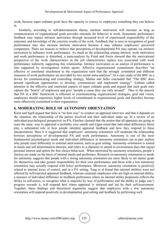 Developmental & Motivational Aspect of Performance Appraisal
http://www.iaeme.com/IJM/index.asp 155 editor@iaeme.com
work, because super ordinate goals have the capacity to convey to employees something they can believe
in.
Similarly, according to self-determination theory, intrinsic motivation will increase as long as
communication of organizational goals provides rationale for behavior at work. Systematic performance
feedback may impact intrinsic motivation through increased level of experienced responsibility of the
outcomes and knowledge of the concrete results of the work. Feedback that is seen as recognition of good
performance may also increase intrinsic motivation because it may enhance employees’ perceived
competence. There are reasons to believe that perceptions of developmental PA may operate via intrinsic
motivation to influence work performance. As much as the relationship among intrinsic work motivation
and work performance is disturbed, a meta-analysis by Fried and Ferris showed that the motivational
perspective of the work characteristics in the job characteristics replica was associated with work
performance indirectly supporting this relationship. Intrinsic motivation as an analyst of performance is
also supported by investigations within sports. Affective organizational commitment describes “an
affective or emotional attachment to the organization such that the strongly committed and different
measures of work performance are provided by two recent meta-analyses”. In a case study of the BSC as a
device for communicating and controlling strategy, Malina and Selto concluded that “The BSC does
present significant opportunities to develop, communicate and implement strategy”. Latham called
attention to the affective and emotional aspects of super ordinate goals and argued that such goals may
capture the “hearts” of employees and give “people a cause they can rally around”. Thus to the amount
that PA in a BSC framework is effectual in communicating organizational strategies, goal and vision,
employees should experience higher levels of commitment to organizational goals and therefore become
more affectively committed to their organization.
6. MODERATING ROLE OF AUTONOMY ORIENTATION
Kiein and Sgell argued that there is “no best way” to conduct an appraisal interview and that it depends on
the situation, the relationship of the parties involved and their individual make up. In a review of an
individual psychological perspective on PA, Fletcher claimed that the notion that all appraises are going to
react the same way to appraisal is probably very unsafe and Llgen noted that individual differences likely
play a substantial role in how people interpret appraisal feedback and how they respond to these
interpretations. Here it is suggested that employees’ autonomy orientation will moderate the relationship
between perceptions of developmental PA and work performance. Autonomy is one of the most
fundamental psychological needs and individual differences in autonomy orientation can in part explain
why people react differently to external intervention, such as goal setting. Autonomy orientation is rooted
in needs and self determination theories, and refers to a character to attend to environment dues that signal
personal interest and option for free choice behaviour. When motivated by autonomy orientation, people’s
choices are made on the basis of internal needs and preference. Research on autonomy orientation or needs
for autonomy suggests that people with a strong autonomy orientation are more likely to set master goals
for themselves and take greater responsibility for their own performance and those with a low autonomy
orientation may actually respond with lower performance. Moreover, autonomy orientation is positively
related to internal locus of control, and in a PA setting, Tang et al found that internal abilities were not
affected by self-reported appraisal feedback, whereas externals employees who are high on internal ability,
a measure of individual difference in feedback preferences where an internal ability propensity reflects the
ability to self-assess, to recognize what is requisite by way of performance and the ability to judge one’s
progress towards it, will respond best where appraisal is initiated and led by their self-assessment.
Together, these findings and theoretical arguments suggest that employees with a low autonomy
orientation will respond positively to developmental goal setting and feedback by performing well.
 