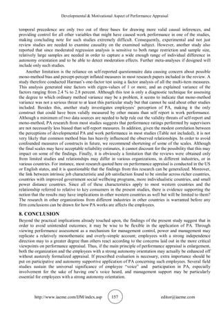 Developmental & Motivational Aspect of Performance Appraisal
http://www.iaeme.com/IJM/index.asp 157 editor@iaeme.com
temporal precedence are only two out of three bases for drawing more valid causal inferences, and
providing control for all other variables that might have caused work performance in one of the studies,
making concluding note for such studies extremely difficult. Consequently, experimental and not just
review studies are needed to examine causality on the examined subject. However, another study also
reported that since moderated regression analysis is sensitive to both range restriction and sample size,
relatively large samples are needed in order to capture a wide enough range of individual difference in
autonomy orientation and to be able to detect moderation effects. Further meta-analyses if designed will
include only such studies.
Another limitation is the reliance on self-reported questionnaire data causing concern about possible
mono-method bias and percept-percept inflated measures in most research papers included in the review. A
study therefore conducted Harman’s one-factor test using a factor analysis of all the multi-item measures.
This analysis generated nine factors with eigen-values of 1 or more, and an explained variance of the
factors ranging from 2.4 % to 2.8 percent. Although this test is only a diagnostic technique for assessing
the degree to which ordinary method variance may be a problem, it seems to indicate that mono-method
variance was not a serious threat to at least this particular study but that cannot be said about other studies
included. Besides this, another study investigates employees’ perception of PA, making it the only
construct that could have been validly measured by other means than self report is work performance.
Although a minimum of two data sources are needed to help rule out the validity threats of self-report and
mono-method, PA research from most studies suggests that performance ratings performed by supervisors
are not necessarily less biased than self-report measures. In addition, given the modest correlation between
the perceptions of developmental PA and work performance in most studies (Table not included), it is not
very likely that common method bias has heavily influenced the observed relationships. In order to avoid
confounded measures of constructs in future, we recommend shortening of some of the scales. Although
the final scales may have acceptable reliability estimates, it cannot discount for the possibility that this may
impact on some of the findings. Finally, it is obviously a limitation that the reviews were obtained only
from limited studies and relationships may differ in various organizations, in different industries, or in
various countries. For instance, most research quoted here on performance appraisal is conducted in the US
or English states, and it is questionable that the findings from this research can be generalized. Moreover,
the link between intrinsic job characteristic and job satisfaction found to be similar across richer countries,
countries with improved government social wellbeing programs, more individualistic countries, and small
power distance countries. Since all of these characteristics apply to most western countries and the
relationship referred to relative to key consumers in the present studies, there is evidence supporting the
notion that the results may have implications in other western countries as well but will be limited to them?
The research in other organizations from different industries in other countries is warranted before any
firm conclusions can be drawn for how PA works are affects the employees.
8. CONCLUSION
Beyond the practical implications already touched upon, the findings of the present study suggest that in
order to avoid unintended outcomes; it may be wise to be flexible in the application of PA. Through
viewing performance assessment as a mechanism for management control, power and management may
replicate a relatively monothematic and overly-simple account; employees with a strong independence
direction may to a greater degree than others react according to the concerns laid out in the more critical
viewpoints on performance appraisal. Thus, if the main principle of performance appraisal is enlargement,
both the organization and the employees with a strong autonomy orientation may actually be enhanced off
without austerely formalized appraisal. If prescribed evaluation is necessary, extra importance should be
put on participative and autonomy supportive application of PA concerning such employees. Several field
studies sustain the universal significance of employee “voice” and participation in PA, especially
involvement for the sake of having one’s voice heard, and management support may be particularly
essential for employees with a strong autonomy orientation.
 