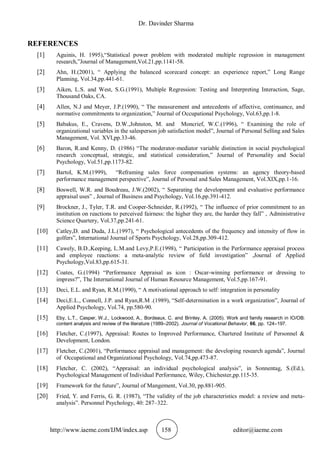 Dr. Davinder Sharma
http://www.iaeme.com/IJM/index.asp 158 editor@iaeme.com
REFERENCES
[1] Aguinis, H. 1995),“Statistical power problem with moderated multiple regression in management
research,”Journal of Management,Vol.21,pp.1141-58.
[2] Ahn, H.(2001), “ Applying the balanced scorecard concept: an experience report,” Long Range
Planning, Vol.34,pp.441-61.
[3] Aiken, L.S. and West, S.G.(1991), Multiple Regression: Testing and Interpreting Interaction, Sage,
Thousand Oaks, CA.
[4] Allen, N.J and Meyer, J.P.(1990), “ The measurement and antecedents of affective, continuance, and
normative commitments to organization,” Journal of Occupational Psychology, Vol.63,pp.1-8.
[5] Babakus, E., Cravens, D.W.,Johnston, M. and Moncrief, W.C.(1996), “ Examining the role of
organizational variables in the salesperson job satisfaction model”, Journal of Personal Selling and Sales
Management, Vol. XVI,pp.33-46.
[6] Baron, R.and Kenny, D. (1986) “The moderator-mediator variable distinction in social psychological
research :conceptual, strategic, and statistical consideration,” Journal of Personality and Social
Psychology, Vol.51,pp.1173-82.
[7] Bartol, K.M.(1999), “Reframing sales force compensation systems: an agency theory-based
performance management perspective”, Journal of Personal and Sales Management, Vol.XIX,pp.1-16.
[8] Boswell, W.R. and Boudreau, J.W.(2002), “ Separating the development and evaluative performance
appraisal uses” , Journal of Business and Psychology, Vol.16,pp.391-412.
[9] Brockner, J., Tyler, T.R. and Cooper-Schneider, R.(1992), “ The influence of prior commitment to an
institution on reactions to perceived fairness: the higher they are, the harder they fall” , Administrative
Science Quartery, Vol.37,pp.241-61.
[10] Catley,D. and Duda, J.L.(1997), “ Psychological antecedents of the frequency and intensity of flow in
golfers”, International Journal of Sports Psychology, Vol.28,pp.309-412.
[11] Cawely, B.D.,Keeping, L.M.and Levy,P.E.(1998), “ Participation in the Performance appraisal process
and employee reactions: a meta-analytic review of field investigation” ,Journal of Applied
Psychology,Vol.83,pp.615-31.
[12] Coates, G.(1994) “Performance Appraisal as icon : Oscar-winning performance or dressing to
impress?”, The International Journal of Human Resource Management, Vol.5,pp.167-91.
[13] Deci, E.L. and Ryan, R.M.(1990), “ A motivational approach to self: integration in personality
[14] Deci,E.L., Connell, J.P. and Ryan,R.M .(1989), “Self-determination in a work organization”, Journal of
Applied Psychology, Vol.74, pp.580-90.
[15] Eby, L.T., Casper, W.J., Lockwood, A., Bordeaux, C. and Brinley, A. (2005). Work and family research in IO/OB:
content analysis and review of the literature (1989–2002). Journal of Vocational Behavior, 66, pp. 124–197.
[16] Fletcher, C.(1997), Appraisal: Routes to Improved Performance, Chartered Institute of Personnel &
Development, London.
[17] Fletcher, C.(2001), “Performance appraisal and management: the developing research agenda”, Journal
of Occupational and Organizational Psychology, Vol.74,pp.473-87.
[18] Fletcher, C. (2002), “Appraisal: an individual psychological analysis”, in Sonnentag, S.(Ed.),
Psychological Management of Individual Performance, Wiley, Chichester,pp.115-35.
[19] Framework for the future”, Journal of Mangement, Vol.30, pp.881-905.
[20] Fried, Y. and Ferris, G. R. (1987), “The validity of the job characteristics model: a review and meta-
analysis”. Personnel Psychology, 40: 287–322.
 