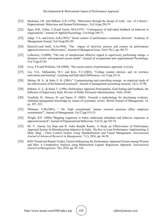 Developmental & Motivational Aspect of Performance Appraisal
http://www.iaeme.com/IJM/index.asp 159 editor@iaeme.com
[21] Hackman, J.R. and Oldham, G.R (1976), “Motivation through the design of work : test of a theory”,
Organizational Behaviour and Human Performance , Vol.16,pp.250-79.
[22] Ilgen, D.R., Fisher, C.D.and Taylor, M.S.(1979, “ Consequence of individual feedback on behavior in
organizations”, Journal of Applied Psychology, Vol.64,pp.349-71.
[23] Judge, T.A. and Ferris, G.R.(1993),” Social context of performance evaluation decision”, Academy of
Management Journal, Vol.36,pp.80-105.
[24] Klein,H.J.and Snell, S.A.(1994), “The impact of interview process and context on performance
appraisal interview effectiveness”, Journal of Managerial Issue, Vol.6 No.2, pp.160-75.
[25] Lefkowitz, J.(2000), “The role of interpersonal affective regard in supervisory performing ratings: a
literature review and proposed causal model”, Journal of occupational and organizational Psychology,
Vol.73,pp.67-85.
[26] Levy, P.E.and Williams, J.R.(2004), “The social context of performance appraisal: a review
[27] Lin, Y.G., McKeachie, W.J. and Kim, Y.C.(2003), “College student intrinsic and /or extrinsic
motivation and learning”, Learning and Individual Differences, vol.13,pp.251-8.
[28] Malina, M. A., & Selto, F. H. (2001).” Communicating and controlling strategy: an empirical study of
the effectiveness of the balanced scorecard”. Journal of management accounting research, 13(1), 47-90.
[29] Roberts, G. E., & Reed, T. (1996). Performance Appraisal Participation, Goal Setting and Feedback, the
Influence of Supervisory Style. Review of Public Personnel Administration, 16(4), 29-60.
[30] Tranfield, D., Denyer, D. and Smart, P. (2003). Towards a methodology for developing evidence-
informed management knowledge by means of systematic review. British Journal of Management, 14,
pp. 207–222.
[31] Whitener, E.M.(2001), “ Do ‘high commitment’ human resource practices affect employee
commitment?”, Journal of Management, Vol.27,pp.515-35.
[32] Wright, R.P. (2004),”Mapping cognitions to better understand attitudinal and behavior responses in
appraisal research”, Journal of Organizational Behaviour, Vol.25, pp.339-74.
[33] Dr. V. Antony Joe Raja and R. Anbu Ranjith Kumar, A Study on Effectiveness of Performance
Appraisal System In Manufacturing Industries In India. The Key to Lean Performance: Implementing A
Daily Shop - Floor Control System Using Standardization and Visual Management. International
Journal of Advanced Research in Management, 7 (1), 2016, pp. 44-50
[34] KDV Prasad and Rajesh Vaidya, Factors Influencing the Performance Appraisal System among Women
and Men: A Comparative Analysis using Multinomial Logistic Regression Approach. International
Journal of Management, 7(6), 2016, pp. 95–110.
 