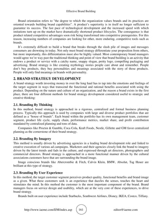 Effective Brand Building
http://www.iaeme.com/IJM/index.asp 161 editor@iaeme.com
Brand orientation refers to "the degree to which the organization values brands and its practices are
oriented towards building brand capabilities”. A product’s superiority is in itself no longer sufficient to
guarantee its success. The fast pace of technological development and the increased speed with which
imitations turn up on the market have dramatically shortened product lifecycles. The consequence is that
product related competitive advantages soon risk being transformed into competitive prerequisites. For this
reason, increasing numbers of companies are looking for other, more enduring, competitive tools such as
brands.
It’s extremely difficult to build a brand that breaks through the slush pile of images and messages
consumers are drowning in today. Not only must brand strategy differentiate your proposition from others,
but more importantly, this differentiation must also be highly valued. Most contemporary brand managers
would agree we’re way past the traditional thinking and point of view that brand building is an activity that
endows a product or service with a catchy name, snappy slogan, pretty logo, compelling packaging and
advertising. Brand strategy is like creating mythology stories people care about and remember. People
don’t buy products, they buy personalities and meanings associated with the story of those products.
People will only find meanings in brands with personality.
2. BRAND STRATEGY DEVELOPMENT
A brand strategy worth investing money in over the long haul has to tap into the emotions and feelings of
the target segment in ways that transcend the functional and rational benefits associated with using the
product. Depending on the nature and culture of an organization, and the reason a brand exists in the first
place, there are four different methods for brand strategy development considered useful to strategic and
creative thinking:
2.1. Branding By Thinking
In this method, brand strategy is approached in a rigorous, centralized and formal business planning
process. Typically this approach is used by companies with large and diverse product portfolios that are
defined as a “house of brands”. Each brand within the portfolio has its own management team, customer
segment, product life cycle, supply chain, performance metrics, market share, and profit contribution
mandated by centralized planning and tons of data.
Companies like Proctor & Gamble, Coca Cola, Kraft Foods, Nestle, Gillette and GM favor centralized
planning as the cornerstone of their brand strategy.
2.2. Branding By Imagery
This method is usually driven by advertising agencies in a leading brand development role and linked to
creative execution of various ad campaigns. Marketers and their agencies closely link the brand to imagery
driven by the latest trends and fads in the culture, and expressed through art directors, photographers and
commercial directors. Brand strategy is approached in a more functional manner driven by the cultural
associations customers have that are surrounding the brand image.
Image conscious brands like Abercrombie & Fitch, Calvin Klein, BMW, Absolut, Tag Heuer are
brilliant at this type of strategy.
2.3. Branding By User Experience
In this method, the target customer segment perceives product quality, functional benefits and brand image
as a given. What these customers seek is an experience that dazzles the senses, touches the heart and
stimulates the mind. In this method the customer is the most important component of the brand. Brand
managers focus on service design and usability, which are at the very core of these experiences, to drive
brand strategy.
Brands built on user experience include Starbucks, Southwest Airlines, Disney, IKEA, Costco, Tiffany.
 