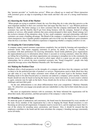 Effective Brand Building
http://www.iaeme.com/IJM/index.asp 163 editor@iaeme.com
like “premier provider” or “world-class service”. What can a Brand say to stand out? Direct interaction
with customers gives an edge in responding to their needs and that’s the core of a strong small business
brand.
4.2. Knowing the Needs of the Market
“When people are trying to establish a brand, the very first thing they do is take what they perceive as the
most important attribute to their core customer base and argue that they have it,” says Wharton professor
Barbara E. Kahn. The better strategy is to show customers that the company understands the challenges
customers face and the benefits they’ll get from doing business with the company. Instead of selling
products or services, offer people solutions that seem custom-designed to their needs. Brand strategy isn’t
the exclusive domain of big enterprises alone. In fact, small companies’ personal relationships with their
customers can create a branding advantage. The Brand of the company is established in how it responds to
client emergencies, how it handles product complaints and even in the way the employees greet customers
when the boss is not there. This collective experience is happening whether a company controls it or not.
4.3. Keeping the Conversation Going
A company cannot control customer expectations completely, but can help by listening and responding to
customer needs. That means engaging customers in person, by phone, in writing, or virtually, in
accordance with their preferences for receiving information. Social media platforms gives organizations
the unprecedented access to information about where it succeeds in wowing customers, where the efforts
are falling flat or backfiring, and where opportunities are emerging to strengthen ties to the community the
business serves. These platforms can be used to solicit input, which is a great way not only to solidify
relationships, but to convert the most committed customers into “brand evangelists”- people who help
spread the message across what Martinez Onaindia calls “the brandscape.”
4.4. Making the Position Clear
Feedback offers a fresh perspective on the strengths of a company and shows how the company can build
on them to be the preferred provider of products or services. Organizations need to think about how they
can add value in a way that makes customers more reliant on and more loyal to the business brand.
Branding needs to be taken beyond price as someone can undercut a company’s price anytime. Likewise,
brands should not only be based on having the fastest service, latest innovation, or most creative solution
as again, someone may be right on the heels. Focus should also be on how to help customers solve their
challenges and meet their goals
“In the end, differentiation is not about differentiation from your competition,” Martinez Onaindia
says. “It’s about how you engage your people and your stakeholders so they feel in their minds that you are
different.”
The more an organization interacts with its customers, the better informed the organization will be
about their needs, their priorities, and their perception of the company’s value to them.
4.5. Branding as a Team Sport
To attain the goals of authenticity and consistency, the brand must be demonstrated by every member of
the team. Every member of the organization has a role in shaping the brand. Brand awareness is now
becoming an universal job requirement. Companies need to recruit for it, and let employees know that it’s
one of the criteria for awarding raises, promotions, and bonuses. Also, it should be ensured that the
employees contribute to the brand and the team articulates the company’s branding message consistently
across all media.
 