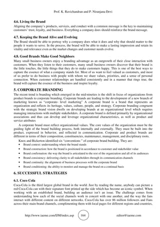 Prof. K. Ravichandran and P. Niranjana Devi
http://www.iaeme.com/IJM/index.asp 164 editor@iaeme.com
4.6. Living the Brand
Aligning the company’s products, services, and conduct with a common message is the key to maintaining
customers’ trust, loyalty, and business. Everything a company does should reinforce the brand message.
4.7. Keeping the Brand Alive and Evolving
The Brand should be able to portray why a company does what it does and why that should matter to the
people it wants to serve. In the process, the brand will be able to make a lasting impression and retain its
vitality and relevance even as the market changes and customer needs evolve.
4.8. Good Brands Make Good Neighbors
Many small business owners enjoy a branding advantage as an outgrowth of their close interaction with
customers. When they listen to their customers, many small business owners discover that their brand is
the little touches, the little things that they do to make customers happy. This is one of the best ways to
capture the essence of what a company stands for. Most of us want to feel valued as customers, and most
of us prefer to do business with people with whom we share values, priorities, and a sense of personal
connection. When customer relationships are handled consistently and in a manner that rings true, the
brand will capture the essence of the business and inspire loyalty.
5. CORPORATE BRANDING
The recent trend is branding which emerged in the mid-nineties is the shift in focus of organizations from
product brands to corporate branding. Corporate brands are leading to the development of a new branch of
marketing known as “corporate- level marketing” A corporate brand is a brand that represents an
organization and reflects its heritage, values, culture, people, and strategy. Corporate branding congruent
with the strategic brand vision dwells on developing brands at an organizational level which requires
managing interactions with multiple stakeholders. A corporate brand is defined primarily by organizational
associations and thus can develop and leverage organizational characteristics, as well as product and
service attributes
A corporate brand must reflect organizational values. The core values of the organization must be the
guiding light of the brand building process, both internally and externally. They must be built into the
product, expressed in behavior, and reflected in communication. Corporate and product brands are
different in terms of their composition, constituencies, maintenance, management, and disciplinary roots.
Knox and Bickerton identified six “conventions ” of corporate brand building. They are:
• Brand context: understanding where the brand stands
• Brand construction: how the brand is positioned in accordance to customer and stakeholder value
• Brand confirmation: the way the brand is articulated to the rest of the organization and all of its audiences
• Brand consistency: delivering clarity to all stakeholders through its communication channels
• Brand continuity: the alignment of business processes with the corporate brand
• Brand conditioning: the ability to monitor and manage the brand on a continual basis
6. SUCCESSFUL STRATEGIES
6.1. Coco Cola
Coca-Cola is the third largest global brand in the world. Just by reading the name, anybody can picture a
red Coca-Cola can with their signature font printed up the side which has become an iconic symbol. When
working with an established brand, building an audience isn’t an issue. The challenge comes from
understanding how each of the social channels work in concert with one another, and the way the fans
interact with different content on different networks. Coca-Cola has over 86 million followers and Fans
across their main brand channels, complimenting them with local pages for different regions and countries,
 