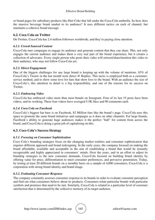 Effective Brand Building
http://www.iaeme.com/IJM/index.asp 165 editor@iaeme.com
or brand pages for subsidiary products like Diet Coke that fall under the Coca-Cola umbrella. So how does
the massive beverage brand market to its audience? It uses different tactics on each of channel, but
maintains a cohesive brand message.
6.2. Coca Cola on Twitter
On Twitter, Coca-Cola has 2.4 million followers worldwide, and they’re paying close attention.
6.2.1. Crowd-Sourced Content
Coca-Cola runs campaigns to engage its audience and generate content that they can share. This, not only
engages the current audience and makes them a very real part of the brand experience, but it creates a
collection of advocates. Every single person who posts their video will retweet/share/mention this video to
their audience, who may not follow Coca-Cola yet.
6.2.2. Direct Engagement
One of the biggest challenges for any large brand is keeping up with the volume of mentions. 83% of
Coca-Cola’s Tweets in the last month were direct @ Replies. This tactic is employed both as a customer-
service method, and to show some love for fans that show love to the brand. With an audience the size of
Coca-Cola’s, this attention to detail is a big responsibility, and one of the reasons for its success on
Twitter.
6.2.3. Embracing Video
Coca-Cola has embraced video more than most brands on Instagram. Four of its last 15 posts have been
videos, and its working. These four videos have averaged 5.5K likes and 90 comments each.
6.2.4. Coca Cola on Facebook
Coca-Cola’s biggest fan base is on Facebook, 82 Million fans like the brand’s page. Coca-Cola uses this
space to promote the same brand initiatives and campaigns as it does on other channels. For large brands,
Facebook’s ability to generate huge audiences makes it the perfect “hub” for content from across the
board, and Coca-Cola is doing a great job of capitalizing on this.
6.3. Coco Cola’s Success Strategy
6.3.1. Focusing on Consumer Sophistication
Coco Cola’s branding strategies focus on the changing market realities and consumer sophistication that
requires different approach and brand redesigning. In the early years, the company focused on making the
brand affordable, available and acceptable in the aim of establishing a brand that would be instantly
recognizable and highly appreciated in consumers’ minds. Over the years, and in an effort to adjust its
branding strategies to the new consumer demands, Coca-Cola focused on building brand identity by
offering value for price, differentiation to meet consumer preferences, and pervasive penetration. Today,
by testing at least 20 different brands on a monthly basis on a sample of 4,000 consumers, Coca-Cola is a
corporation with strong brand identity and brand image.
6.3.2. Evaluating Consumer Response
The company constantly assesses consumer response to its brands in order to evaluate consumer perception
and find out what consumers believe about its products. Consumers relate particular brands with particular
symbols and promises that need to be met. Similarly, Coca-Cola is related to a particular level of customer
satisfaction that is determined by the collective memory of its target audience.
 