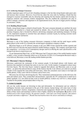 Prof. K. Ravichandran and P. Niranjana Devi
http://www.iaeme.com/IJM/index.asp 166 editor@iaeme.com
6.3.3. Achieving Strategic Consensus
Another important aspect of Coca-Cola’s branding strategies is the fact that strong brands make great sales
and increase their revenues. However, Coca-Cola has taken the extra mile by building a brand that has
managed to increase sustainable sales by attracting and retaining the best human capital and investing in
employee relations and customer relation management. This has enabled the corporation not only to
achieve strategic consensus and alignment at all organizational levels, but also to trigger positive feelings
in consumers’ minds.
6.3.4. Building Brand Loyalty
Finally, strong brand image is related to brand loyalty. The more consumer demands are satisfied, the more
consumers are attached to a brand and retained by default. Also, Coca-Cola’s brand image entails the
purchase frequency that is boosted by effective advertising campaigns and marketing strategies. In doing
so, the corporation expands its customer base and enhances customer loyalty by meeting customer needs
and raising customer satisfaction
6.4. Micromax
Micromax is one of the leading consumer electronics companies in India and the tenth largest mobile
phone player in the world. It is currently the second largest smartphone company in India.
Micromax began as an IT software company in the year 2000. It later entered the mobile segment and
by 2010 went on to become the largest domestic mobile handsets company. The company stood apart from
the competition – a) in terms of its contemporary designs and b) in offering the same specifications as the
foreign rivals but at a much lower cost.
As per International Data Corp., in 2013 Micromax had 22 percent share of the mobile handset market
in India, a close second to Samsung which was at 26 percent. In 2014, if a Counterpoint Research study is
to be believed, Micromax is now the leading mobile handset provider.
6.5. Micromax’s Success Strategy
Micromax understood the sentiments of the common people. It developed phones with features and
functions that matched rival brands but came at very low costs. In this manner, it managed to attract many
first-time buyers. The first time buyers wanted to upgrade their phones and Micromax came as an apt
option – an option that allowed them to enjoy all the features that the rivals offered, yet it did not cost them
a bomb. It also targeted the semi-urban and rural areas, where the consumers were ready to own high end
mobile phones, if they came with lot of features and at lower costs.
Micromax has also been advertising heavily. They maintained continued presence on the television, the
print and outdoor areas. They created their advertisements, especially the TV commercials to match up to
global standards. It is also believed that word of mouth publicity worked very well for it, where people
vouched for the product and prompted others to buy too.
7. CONCLUSION
All over the world, humans are drowning in data and information. As information and our collective
intelligence becomes more automated in the goo of the internet, human beings will value more of what
cannot be automated- emotion, imagination, connection and engagement. Brands will live and die on the
ability of their stories and meanings to deliver what is highly valued by the marketplace. Regardless of the
method used to drive brand strategy, the question remains “what does your brand stand for, that matters
to people and makes a difference”. Brands that lead markets know the answer and build accordingly.
 