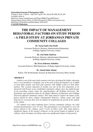 http://www.iaeme.com/IJM/index.asp 1 editor@iaeme.com
International Journal of Management (IJM)
Volume 8, Issue 2, March – April 2017, pp.01–09, Article ID: IJM_08_02_001
Available online at
http://www.iaeme.com/ijm/issues.asp?JType=IJM&VType=8&IType=2
Journal Impact Factor (2016): 8.1920 (Calculated by GISI) www.jifactor.com
ISSN Print: 0976-6502 and ISSN Online: 0976-6510
© IAEME Publication
THE IMPACT OF MANAGEMENT
BEHAVIORAL FACTORS ON STUDY PERIOD
- A FIELD STUDY AT JORDANIAN PRIVATE
COMMUNITY COLLAGES
Dr. Tareq Galeb Abu Orabi
Assistance Professor, Business Administration Department,
Al-Balqa Applied University, Jordan
Dr. Atef Saleh Aladwan
Associate Professor, Business Administration Department,
Al-Balqa Applied University, Jordan
Dr. Feras Sulieman Alshalbee
Associate Professor, MIS Department, Al-Balqa Applied University, Jordan
Dr. Aboud Saleh Ahmad
Fellow, The World Islamic Sciences & Education University (Wise) Jordan
ABSTRACT
Jordan is one of the most Arab countries who have developed his higher education
since it was founded as a kingdom, one of the aims of that development was to fulfill
its local labor market, and Arab gulf countries with skillful workers in their labor
markets. The vocation education in Jordan was one of the first educations to be
interested with Private sector established community colleges since the eighth decade
of the preceding century under the superintendence off Al-Balqa University. The
legislations and regulation taken by the Higher Ministry of Education and Al-Balqa
University affected community colleges. This study aimed to explore the impact of the
factors played by those colleges (management behavior, college status, and staff
behavior) to overcome their lack of students by lengthening the period of the student
in the college.
211 students were taken randomly from 3 private community colleges; the valid
retained questionnaires were 51 ones. The questionnaire was developed to cover all
factors played in the colleges, used 5 levels of Likert scale. This study found a
significant impact of the teacher's behavior on the period length of students in the
colleges, where the impact of college status was significantly impact on that period.
 