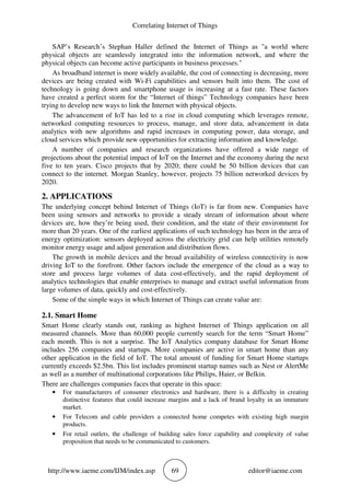 Correlating Internet of Things
http://www.iaeme.com/IJM/index.asp 69 editor@iaeme.com
SAP’s Research’s Stephan Haller defined the Internet of Things as "a world where
physical objects are seamlessly integrated into the information network, and where the
physical objects can become active participants in business processes."
As broadband internet is more widely available, the cost of connecting is decreasing, more
devices are being created with Wi-Fi capabilities and sensors built into them. The cost of
technology is going down and smartphone usage is increasing at a fast rate. These factors
have created a perfect storm for the “Internet of things” Technology companies have been
trying to develop new ways to link the Internet with physical objects.
The advancement of IoT has led to a rise in cloud computing which leverages remote,
networked computing resources to process, manage, and store data, advancement in data
analytics with new algorithms and rapid increases in computing power, data storage, and
cloud services which provide new opportunities for extracting information and knowledge.
A number of companies and research organizations have offered a wide range of
projections about the potential impact of IoT on the Internet and the economy during the next
five to ten years. Cisco projects that by 2020; there could be 50 billion devices that can
connect to the internet. Morgan Stanley, however, projects 75 billion networked devices by
2020.
2. APPLICATIONS
The underlying concept behind Internet of Things (IoT) is far from new. Companies have
been using sensors and networks to provide a steady stream of information about where
devices are, how they’re being used, their condition, and the state of their environment for
more than 20 years. One of the earliest applications of such technology has been in the area of
energy optimization: sensors deployed across the electricity grid can help utilities remotely
monitor energy usage and adjust generation and distribution flows.
The growth in mobile devices and the broad availability of wireless connectivity is now
driving IoT to the forefront. Other factors include the emergence of the cloud as a way to
store and process large volumes of data cost-effectively, and the rapid deployment of
analytics technologies that enable enterprises to manage and extract useful information from
large volumes of data, quickly and cost-effectively.
Some of the simple ways in which Internet of Things can create value are:
2.1. Smart Home
Smart Home clearly stands out, ranking as highest Internet of Things application on all
measured channels. More than 60,000 people currently search for the term “Smart Home”
each month. This is not a surprise. The IoT Analytics company database for Smart Home
includes 256 companies and startups. More companies are active in smart home than any
other application in the field of IoT. The total amount of funding for Smart Home startups
currently exceeds $2.5bn. This list includes prominent startup names such as Nest or AlertMe
as well as a number of multinational corporations like Philips, Haier, or Belkin.
There are challenges companies faces that operate in this space:
• For manufacturers of consumer electronics and hardware, there is a difficulty in creating
distinctive features that could increase margins and a lack of brand loyalty in an immature
market.
• For Telecom and cable providers a connected home competes with existing high margin
products.
• For retail outlets, the challenge of building sales force capability and complexity of value
proposition that needs to be communicated to customers.
 