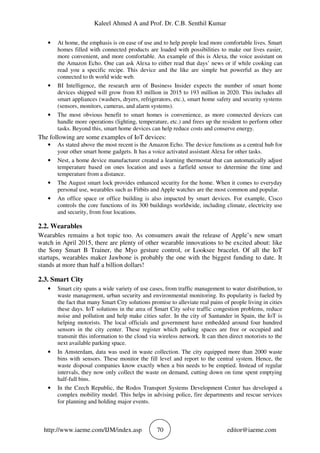 Kaleel Ahmed A and Prof. Dr. C.B. Senthil Kumar
http://www.iaeme.com/IJM/index.asp 70 editor@iaeme.com
• At home, the emphasis is on ease of use and to help people lead more comfortable lives. Smart
homes filled with connected products are loaded with possibilities to make our lives easier,
more convenient, and more comfortable. An example of this is Alexa, the voice assistant on
the Amazon Echo. One can ask Alexa to either read that days’ news or if while cooking can
read you a specific recipe. This device and the like are simple but powerful as they are
connected to th world wide web.
• BI Intelligence, the research arm of Business Insider expects the number of smart home
devices shipped will grow from 83 million in 2015 to 193 million in 2020. This includes all
smart appliances (washers, dryers, refrigerators, etc.), smart home safety and security systems
(sensors, monitors, cameras, and alarm systems).
• The most obvious benefit to smart homes is convenience, as more connected devices can
handle more operations (lighting, temperature, etc.) and frees up the resident to perform other
tasks. Beyond this, smart home devices can help reduce costs and conserve energy.
The following are some examples of IoT devices:
• As stated above the most recent is the Amazon Echo. The device functions as a central hub for
your other smart home gadgets. It has a voice activated assistant Alexa for other tasks.
• Nest, a home device manufacturer created a learning thermostat that can automatically adjust
temperature based on ones location and uses a farfield sensor to determine the time and
temperature from a distance.
• The August smart lock provides enhanced security for the home. When it comes to everyday
personal use, wearables such as Fitbits and Apple watches are the most common and popular.
• An office space or office building is also impacted by smart devices. For example, Cisco
controls the core functions of its 300 buildings worldwide, including climate, electricity use
and security, from four locations.
2.2. Wearables
Wearables remains a hot topic too. As consumers await the release of Apple’s new smart
watch in April 2015, there are plenty of other wearable innovations to be excited about: like
the Sony Smart B Trainer, the Myo gesture control, or Looksee bracelet. Of all the IoT
startups, wearables maker Jawbone is probably the one with the biggest funding to date. It
stands at more than half a billion dollars!
2.3. Smart City
• Smart city spans a wide variety of use cases, from traffic management to water distribution, to
waste management, urban security and environmental monitoring. Its popularity is fueled by
the fact that many Smart City solutions promise to alleviate real pains of people living in cities
these days. IoT solutions in the area of Smart City solve traffic congestion problems, reduce
noise and pollution and help make cities safer. In the city of Santander in Spain, the IoT is
helping motorists. The local officials and government have embedded around four hundred
sensors in the city center. These register which parking spaces are free or occupied and
transmit this information to the cloud via wireless network. It can then direct motorists to the
next available parking space.
• In Amsterdam, data was used in waste collection. The city equipped more than 2000 waste
bins with sensors. These monitor the fill level and report to the central system. Hence, the
waste disposal companies know exactly when a bin needs to be emptied. Instead of regular
intervals, they now only collect the waste on demand, cutting down on time spent emptying
half-full bins.
• In the Czech Republic, the Rodos Transport Systems Development Center has developed a
complex mobility model. This helps in advising police, fire departments and rescue services
for planning and holding major events.
 