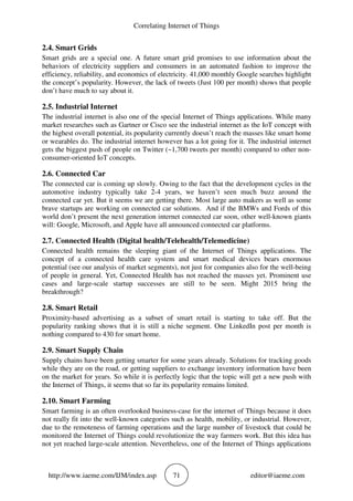 Correlating Internet of Things
http://www.iaeme.com/IJM/index.asp 71 editor@iaeme.com
2.4. Smart Grids
Smart grids are a special one. A future smart grid promises to use information about the
behaviors of electricity suppliers and consumers in an automated fashion to improve the
efficiency, reliability, and economics of electricity. 41,000 monthly Google searches highlight
the concept’s popularity. However, the lack of tweets (Just 100 per month) shows that people
don’t have much to say about it.
2.5. Industrial Internet
The industrial internet is also one of the special Internet of Things applications. While many
market researches such as Gartner or Cisco see the industrial internet as the IoT concept with
the highest overall potential, its popularity currently doesn’t reach the masses like smart home
or wearables do. The industrial internet however has a lot going for it. The industrial internet
gets the biggest push of people on Twitter (~1,700 tweets per month) compared to other non-
consumer-oriented IoT concepts.
2.6. Connected Car
The connected car is coming up slowly. Owing to the fact that the development cycles in the
automotive industry typically take 2-4 years, we haven’t seen much buzz around the
connected car yet. But it seems we are getting there. Most large auto makers as well as some
brave startups are working on connected car solutions. And if the BMWs and Fords of this
world don’t present the next generation internet connected car soon, other well-known giants
will: Google, Microsoft, and Apple have all announced connected car platforms.
2.7. Connected Health (Digital health/Telehealth/Telemedicine)
Connected health remains the sleeping giant of the Internet of Things applications. The
concept of a connected health care system and smart medical devices bears enormous
potential (see our analysis of market segments), not just for companies also for the well-being
of people in general. Yet, Connected Health has not reached the masses yet. Prominent use
cases and large-scale startup successes are still to be seen. Might 2015 bring the
breakthrough?
2.8. Smart Retail
Proximity-based advertising as a subset of smart retail is starting to take off. But the
popularity ranking shows that it is still a niche segment. One LinkedIn post per month is
nothing compared to 430 for smart home.
2.9. Smart Supply Chain
Supply chains have been getting smarter for some years already. Solutions for tracking goods
while they are on the road, or getting suppliers to exchange inventory information have been
on the market for years. So while it is perfectly logic that the topic will get a new push with
the Internet of Things, it seems that so far its popularity remains limited.
2.10. Smart Farming
Smart farming is an often overlooked business-case for the internet of Things because it does
not really fit into the well-known categories such as health, mobility, or industrial. However,
due to the remoteness of farming operations and the large number of livestock that could be
monitored the Internet of Things could revolutionize the way farmers work. But this idea has
not yet reached large-scale attention. Nevertheless, one of the Internet of Things applications
 