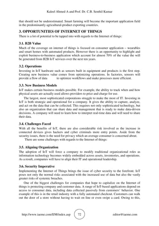Kaleel Ahmed A and Prof. Dr. C.B. Senthil Kumar
http://www.iaeme.com/IJM/index.asp 72 editor@iaeme.com
that should not be underestimated. Smart farming will become the important application field
in the predominantly agricultural-product exporting countries.
3. OPPORTUNITIES OF INTERNET OF THINGS
There is a lot of potential to be tapped into with regards to the Internet of things:
3.1. B2B Value
Much of the coverage on internet of things is focused on consumer application – wearables
and smart homes with automated products. However there is an opportunity to highlight and
exploit business-to-business application which account for almost 70% of the value the will
be generated from B2B IoT services over the next ten years.
3.2. Operations
Investing in IoT hardware such as sensors built in equipment and products is the first step.
Creating new business value comes from optimizing operations. In factories, sensors will
provide a flow of data to optimize workflows and make processes more efficient.
3.3. New Business Models
IoT makes certain business models possible. For example, the ability to track when and how
physical assets are actually used allows providers to price and charge for use.
The largest, most sophisticated corporations struggle to make the most of IT. Investing in
IoT is both strategic and operational for a company. It gives the ability to capture, analyze,
and act on the data that can be collected. This requires not only sophisticated technology, but
also an organization that can share data and management that is ready to make data-driven
decisions. A company will need to learn how to interpret real-time data and will need to share
their data.
3.4. Challenges Faced
With all the benefits of IoT, there are also considerable risk involved as the increase in
connected devices gives hackers and cyber criminals more entry points. Aside from the
security issues, there is the need for privacy which an average consumer is concerned about.
There are some challenges with regards to the Internet of things:
3.5. Aligning Organization
The adoption of IoT will force a company to modify traditional organizational roles as
information technology becomes widely embedded across assets, inventories, and operations.
As a result, companies will have to align their IT and operational leadership.
3.6. Security Imperative
Implementing the Internet of Things brings the issue of cyber security to the forefront. IoT
poses not only the normal risks associated with the increased use of data but also the vastly
greater risks of systemic breaches.
One of the biggest challenges for companies that hope to capitalize on the Internet of
things is protecting company and customer data. A range of IoT-based applications depend on
access to consumer data, including data collected passively from customers’ behavior. One
example of this is in the retail industry with a fully automated checkout. Customers can walk
out the door of a store without having to wait on line or even swipe a card. Owing to this,
 