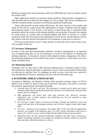 Correlating Internet of Things
http://www.iaeme.com/IJM/index.asp 73 editor@iaeme.com
Mckinsey estimates that such technology could save $380 billion per year for retailers around
the world in 2025.
Other applications depend on consumers being tracked by following their smartphones to
offer discounts based on what aisle the shopper is in, for example. This involves building trust
with the consumer and the consumer in turn having significant brand loyalty.
Along with potential security design deficiencies, the sheer increase in the number and
nature of IoT devices could increase the opportunities of attack. Combined with the highly
interconnected nature of IoT devices, every poorly secured device that is connected online
potentially affects the security of the Internet globally, not just locally. Everyday lives depend
on using devices or systems that are Internet-enabled and likely to increase in a hyper
connected world. This increasing level of dependence on IoT devices and the Internet services
they interact with also increases the pathways for wrongdoers to gain access to devices.
IoT has given businesses access to large amounts of data that can be used in many ways.
Two examples of this are:
3.7. Inventory Management
In terms of the retail and manufacturing industries, inventory management is an important
way of implementing data. It can save businesses on costs in the logistics of ordering and
tracking shipments. As businesses switch to fully digital inventory management, this allows
the purchasing department to be notified when stock is running low so that shelves are never
empty of popular items.
3.8. Marketing Models
Companies now use data more in their decision making process. Consumers expect to have
their preferences targeted and begin to appreciate services which are presented to them based
on what they do and don’t like. As companies are able to access more data over a period of
time through their IoT devices, marketing will move into the information age.
4. ECONOMIC IMPLICATIONS OF IOT
According to Mckinsey, the Internet of things offers potential economic impact of $4-$11
trillion a year in 2025. In order for this type of growth to take place, one needs to overcome
the technical, organizational, and regulatory hurdles.
• Currently most IoT data is not used. The information is mainly used to detect and control
anomalies rather than for predicting demand and outcomes or for optimization which provides
greater value for companies.
• B2B applications will garner more value than consumer uses. However, consumer
applications such as fitness monitors and self-driving cars have the potential to create
significant value as well.
• IoT will have a larger impact on advanced economies. Though, the potential to grow and
expand will take place in developing economies and will have a higher overall value impact
there.
• IoT users – businesses and consumers, will capture 90% of the value that IoT applications
generate. An example in the healthcare space is in 2025, remote monitoring could create as
much as $1.1 trillion a year in value by improving the health of chronic-disease patients.
• Digitization blurs the lines between technology companies and other types of businesses;
makers of industrial machinery, for example, are creating new business models by using IoT
links and data to offer their products as a service.
 