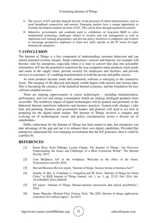Correlating Internet of Things
http://www.iaeme.com/IJM/index.asp 75 editor@iaeme.com
• The success of IoT and data depends heavily on the presence of robust infrastructures, such as
good broadband connectivity and sensors. Emerging markets have a unique opportunity to
overtake developed countries in terms of IoT. This can be done through targeted investment.
• Industries, governments and academia need to collaborate on long-term R&D to solve
fundamental technology challenges related to security and risk management as well as
implement new training programmes, and provide policy incentives to employers and workers
to encourage prospective employers to learn new skills specific to the IT sector for high-
demand job categories..
7. CONCLUSION
The Internet of Things is a key component of understanding customer behaviour and can
unlock potential revenue streams. Smart connections—sensors and beacons, for example will
become vital for enterprises, especially when it is time to convert that data into actionable
information. IoT has the potential to transform the way companies make products, track goods
and assets in the supply chain, provide security for employees and facilities, and provide
services to customers. It’s enabling transformation in both the private and public sectors.
As more products become smart and connected, software is emerging as the connective
tissue. The merging of the physical and digital worlds begins with sensors and sensory data.
This is becoming the currency of the Industrial Internet economy, and the foundation for new
software-enabled services.
There are ongoing improvements in sensor technologies – including miniaturization,
performance, and cost and energy consumption which are making intelligent products more
accessible. The workforce impact of digital technologies will be gradual and profound, as the
Industrial Internet transforms industries and business practices. System-wide changes s take
time and planning, business and government leaders and planners will need to act now in
preparing for the digital talent market. The Internet of Things involves a complex and
evolving set of technological, social, and policy considerations across a diverse set of
stakeholders.
Public enthusiasm for the Internet of Things has been muted to date, but enterprises can
take advantage of the gap and use it to enhance their own digital capabilities. Provided that
enterprises understand the ever-changing environment that the IoT generates, then it could be
a perfect fit.
REFERENCES
[1] Karen Rose, Scott Eldridge, Lyman Chapin, The Internet of Things: “An Overview
Understanding the Issues and Challenges of a More Connected World”, The Internet
Soceity, 2015.
[2] Tom McQueen, IoT in the workplace: Welcome to the office of the future.
Techcitynews.com Oct 2016.
[3] Harvard Business Review report, “Internet of things: Science fiction or business fact?”
[4] Zanella, N. Bui, A. Castellani, L. Vangelista and M. Zorzi, "Internet of Things for Smart
Cities," in IEEE Internet of Things Journal, vol. 1, no. 1, pp. 22-32, Feb. 2014. doi:
10.1109/JIOT.2014.2306328
[5] EY report: “Internet of Things, Human-machine interactions that unlock possibilities”,
2016.
[6] James Manyika, Michael Chui, Fortune Tech, “By 2025, Internet of things applications
could have $11 trillion impact”, Jul 2015.
 