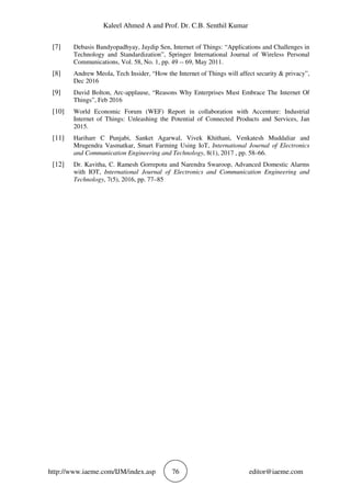 Kaleel Ahmed A and Prof. Dr. C.B. Senthil Kumar
http://www.iaeme.com/IJM/index.asp 76 editor@iaeme.com
[7] Debasis Bandyopadhyay, Jaydip Sen, Internet of Things: “Applications and Challenges in
Technology and Standardization”, Springer International Journal of Wireless Personal
Communications, Vol. 58, No. 1, pp. 49 -- 69, May 2011.
[8] Andrew Meola, Tech Insider, “How the Internet of Things will affect security & privacy”,
Dec 2016
[9] David Bolton, Arc-applause, “Reasons Why Enterprises Must Embrace The Internet Of
Things”, Feb 2016
[10] World Economic Forum (WEF) Report in collaboration with Accenture: Industrial
Internet of Things: Unleashing the Potential of Connected Products and Services, Jan
2015.
[11] Hariharr C Punjabi, Sanket Agarwal, Vivek Khithani, Venkatesh Muddaliar and
Mrugendra Vasmatkar, Smart Farming Using IoT, International Journal of Electronics
and Communication Engineering and Technology, 8(1), 2017 , pp. 58–66.
[12] Dr. Kavitha, C. Ramesh Gorrepotu and Narendra Swaroop, Advanced Domestic Alarms
with IOT, International Journal of Electronics and Communication Engineering and
Technology, 7(5), 2016, pp. 77–85
 