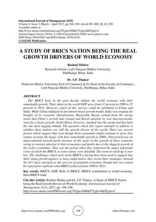 http://www.iaeme.com/IJM/index.asp 188 editor@iaeme.com
International Journal of Management (IJM)
Volume 8, Issue 2, March – April 2017, pp.188–198, Article ID: IJM_08_02_020
Available online at
http://www.iaeme.com/ijm/issues.asp?JType=IJM&VType=8&IType=2
Journal Impact Factor (2016): 8.1920 (Calculated by GISI) www.jifactor.com
ISSN Print: 0976-6502 and ISSN Online: 0976-6510
© IAEME Publication
A STUDY OF BRICS NATION BEING THE REAL
GROWTH DRIVERS OF WORLD ECONOMY
Rashmi Mishra
Research Scholar, Lalit Narayan Mithila University,
Darbhanga, Bihar, India
Dr. S.P. Thakur
Professor (Retd.), University Prof of Commerce & Ex Dean of the Faculty of Commerce,
Lalit Narayan Mithila University, Darbhanga, Bihar, India
ABSTRACT
The BRICS have in the past decade shaken the world economy with their
remarkable growth. Their share in the world GDP grew from 11 percent in 1990 to 25
percent in 2011. However, much of this success could be attributed to China and
India. While China indulged in investment based growth model, India was reaping the
benefits of its economic liberalization. Meanwhile Russia earned from the energy
needs that China’s growth had created and Brazil attacked its own macroeconomic
woes for a faster growth. South Africa, however, sneaked into the group and has been
the one most lagging behind. The question which this report attempts to address is
whether these nations are still the growth drivers of the world. There are several
factors which suggest that even though these economies might continue to grow they
cannot recreate the magic with their remarkable growth in 2000s. That period saw an
unprecedented growth partly because of the surge in the growth of these countries
owing to reasons inherent to their economies and partly due to the sluggish growth of
the richer economies. That was the period when they witnessed the major sub-prime
crisis of which the BRICS, to some extent, were shielded. The room to catch-up is now
low. The challenges which each of the BRICS is facing have been used to suggest that
their ruling period appears to have ended unless they revisit their strategies. Instead
the N11 have emerged as the next set of potential economies though they too cannot
be expected to replicate what BRICS achieved from 1999 to 2011.
Key words: BRICS, GDP, Role of BRICS, BRICS contribution to world economy,
Intra-BRICS trade
Cite this Article: Rashmi Mishra and Dr. S.P. Thakur, A Study of BRICS Nation
being the Real Growth Drivers of World Economy. International Journal of
Management, 8 (2), 2017, pp. 188–198.
http://www.iaeme.com/IJM/issues.asp?JType=IJM&VType=8&IType=2
 