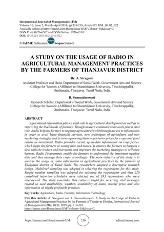 https://iaeme.com/Home/journal/IJM 210 editor@iaeme.com
International Journal of Management (IJM)
Volume 10, Issue 2, March–April 2019, pp.210-218, Article ID: IJM_10_02_022
Available online at https://iaeme.com/Home/issue/IJM?Volume=10&Issue=2
ISSN Print: 0976-6502 and ISSN Online: 0976-6510
DOI: 10.34218/IJM.10.2.2019.022
© IAEME Publication Scopus Indexed
A STUDY ON THE USAGE OF RADIO IN
AGRICULTURAL MANAGEMENT PRACTICES
BY THE FARMERS OF THANJAVUR DISTRICT
Dr. A. Sivagami
Assistant Professor and Head, Department of Social Work, Government Arts and Science
College for Women, (Affiliated to Bharathidasan University, Tiruchirappalli),
Orathanadu, Thanjavur, Tamil Nadu, India
R. Samundeeswari
Research Scholar, Department of Social Work, Government Arts and Science
College for Women, (Affiliated to Bharathidasan University, Tiruchirappalli),
Orathanadu, Thanjavur, Tamil Nadu, India
ABSTRACT
Agricultural information plays a vital role in agricultural development as well as in
improving the livelihoods of farmers. Though modern communication tools play a vital
role, Radio help the farmers to improve agricultural yield through access to information
in order to avail basic financial services, new techniques of agriculture and new
marketing strategies and in turn supporting them to get better prices for crops and good
return on investment. Radio provides recent, up-to-date information on crop prices,
which helps the farmers in saving time and money. It ensures the farmers to bargain a
deal with the traders and merchants and improves the marketing strategies to sell their
harvest. Radio Programmes enable the farmers to understand the important weather
data and they manage their crops accordingly. The main objective of the study is to
analyse the usage of radio information in agricultural practices by the farmers of
Thanjavur district of Tamil Nadu. The researchers adopted a descriptive research
design. Multilevel sampling was adopted in selecting the respondents for this study.
Simple random sampling was adopted for selecting the respondents and thus 220
completed interview schedules were selected out of 383 respondents who were
interviewed. The study concludes that radio is useful for receiving vital messages
related to seed availability, weather, availability of loans, market price and also
information on highly profitable products.
Key words: Agriculture, Radio, Farmers, Information Technology.
Cite this Article: A. Sivagami and R. Samundeeswari, A Study on the Usage of Radio in
Agricultural Management Practices by the Farmers of Thanjavur District, International Journal
of Management (IJM), 10(2), 2019, pp. 210-218.
https://iaeme.com/Home/issue/IJM?Volume=10&Issue=2
 