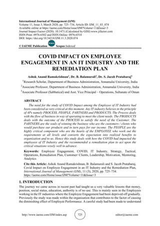 http://www.iaeme.com/IJM/index.asp 725 editor@iaeme.com
International Journal of Management (IJM)
Volume 11, Issue 3, March 2020, pp. 725–734, Article ID: IJM_11_03_074
Available online at https://iaeme.com/Home/issue/IJM?Volume=11&Issue=3
Journal Impact Factor (2020): 10.1471 (Calculated by GISI) www.jifactor.com
ISSN Print: 0976-6502 and ISSN Online: 0976-6510
DOI: https://doi.org/10.34218/IJM.11.3.2020.074
© IAEME Publication Scopus Indexed
COVID IMPACT ON EMPLOYEE
ENGAGEMENT IN AN IT INDUSTRY AND THE
REMEDIATION PLAN
Ashok Anand Ramakrishnan1, Dr. B. Balamurali2, Dr. S. Jacob Pratabaraj3
1
Research Scholar, Department of Business Administration, Annamalai University, India
2
Associate Professor, Department of Business Administration, Annamalai University, India
3
Associate Professor (Sabbatical) and Asst. Vice Principal – Operations, Sultanate of Oman
ABSTRACT
The need for the study of COVID Impact among the Employee of IT Industry had
been considered as very critical at this moment. Any IT industry believes in the principle
of 4Ps namely PROCESS, PEOPLE, PARTNERS and PRODUCTS. The Process deals
with the flow of business in way of operating to meet the client needs. The PRODUCTS
deals with the outcome of the PROCESS to satisfy the need of the Customer. The
PARTNERS are the souls of winning the business who are the customers / clients who
would purchase our products and in turn pays for our income. The PEOPLE are the
highly critical component who are the hearts of the EMPLOYEE who work out the
requirements at all levels and converts the expectation into realized benefits to
organization and to us. Hence this study deals with how the COVID had impacted the
employees of IT Industry and the recommended a remediation plan to act upon the
critical situations wisely well in advance.
Keywords: Employee Engagement, COVID, IT Industry, Strategy, Tactical,
Operations, Remediation Plan, Customer/ Clients, Leadership, Motivation, Mentoring,
Analytics
Cite this Article: Ashok Anand Ramakrishnan, B. Balamurali and S. Jacob Pratabaraj,
Covid Impact on Employee Engagement in an IT Industry and the Remediation Plan,
International Journal of Management (IJM), 11 (3), 2020, pp. 725–734.
https://iaeme.com/Home/issue/IJM?Volume=11&Issue=3
1. INTRODUCTION
The journey we came across in recent past had taught us a very valuable lessons that money,
position, social status, education, authority is of no use. This is mainly seen in the Employees
working in the IT industries where the Employee Engagement had been deprived off gradually.
Previously the study was made within the organisation that contributes to the factor of causing
the diminishing effect of Employee Performance. A careful study had been made to understand
 