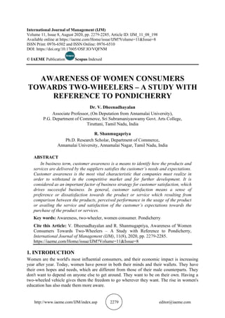 http://www.iaeme.com/IJM/index.asp 2279 editor@iaeme.com
International Journal of Management (IJM)
Volume 11, Issue 8, August 2020, pp. 2279-2285, Article ID: IJM_11_08_198
Available online at https://iaeme.com/Home/issue/IJM?Volume=11&Issue=8
ISSN Print: 0976-6502 and ISSN Online: 0976-6510
DOI: https://doi.org/10.17605/OSF.IO/VQFNM
© IAEME Publication Scopus Indexed
AWARENESS OF WOMEN CONSUMERS
TOWARDS TWO-WHEELERS – A STUDY WITH
REFERENCE TO PONDICHERRY
Dr. V. Dheenadhayalan
Associate Professor, (On Deputation from Annamalai University),
P.G. Department of Commerce, Sri Subramaniyaswamy Govt. Arts College,
Tiruttani, Tamil Nadu, India
R. Shanmugapriya
Ph.D. Research Scholar, Department of Commerce,
Annamalai University, Annamalai Nagar, Tamil Nadu, India
ABSTRACT
In business term, customer awareness is a means to identify how the products and
services are delivered by the suppliers satisfies the customer’s needs and expectations.
Customer awareness is the most vital characteristic that companies must realize in
order to withstand in the competitive market and for further development. It is
considered as an important factor of business strategy for customer satisfaction, which
drives successful business. In general, customer satisfaction means a sense of
preference or dissatisfaction towards the product or service which resulting from
comparison between the products, perceived performance in the usage of the product
or availing the service and satisfaction of the customer’s expectations towards the
purchase of the product or services.
Key words: Awareness, two-wheeler, women consumer. Pondicherry
Cite this Article: V. Dheenadhayalan and R. Shanmugapriya, Awareness of Women
Consumers Towards Two-Wheelers – A Study with Reference to Pondicherry,
International Journal of Management (IJM), 11(8), 2020, pp. 2279-2285.
https://iaeme.com/Home/issue/IJM?Volume=11&Issue=8
1. INTRODUCTION
Women are the world's most influential consumers, and their economic impact is increasing
year after year. Today, women have power in both their minds and their wallets. They have
their own hopes and needs, which are different from those of their male counterparts. They
don't want to depend on anyone else to get around. They want to be on their own. Having a
two-wheeled vehicle gives them the freedom to go wherever they want. The rise in women's
education has also made them more aware.
 