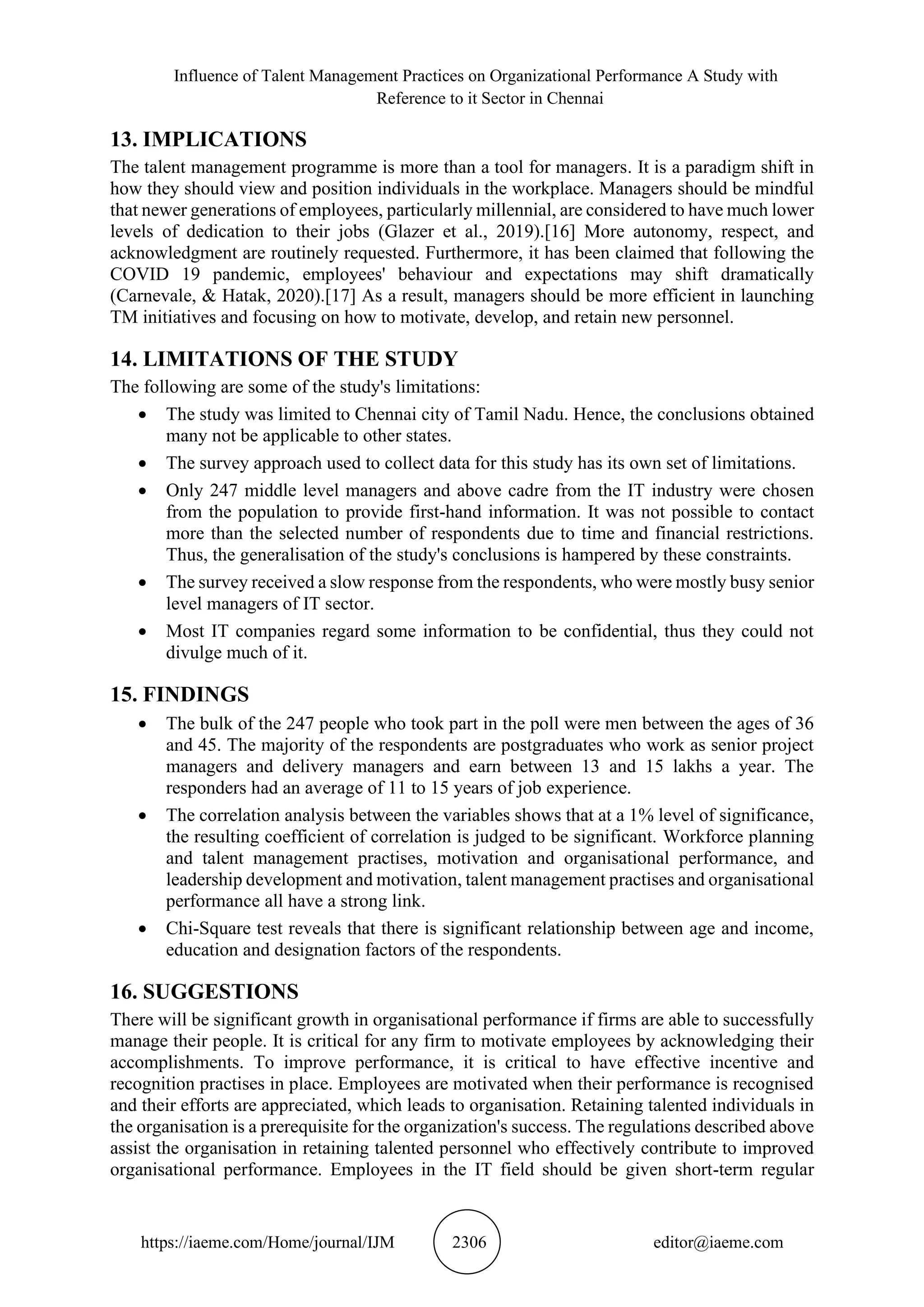 Influence of Talent Management Practices on Organizational Performance A Study with
Reference to it Sector in Chennai
https://iaeme.com/Home/journal/IJM 2306 editor@iaeme.com
13. IMPLICATIONS
The talent management programme is more than a tool for managers. It is a paradigm shift in
how they should view and position individuals in the workplace. Managers should be mindful
that newer generations of employees, particularly millennial, are considered to have much lower
levels of dedication to their jobs (Glazer et al., 2019).[16] More autonomy, respect, and
acknowledgment are routinely requested. Furthermore, it has been claimed that following the
COVID 19 pandemic, employees' behaviour and expectations may shift dramatically
(Carnevale, & Hatak, 2020).[17] As a result, managers should be more efficient in launching
TM initiatives and focusing on how to motivate, develop, and retain new personnel.
14. LIMITATIONS OF THE STUDY
The following are some of the study's limitations:
• The study was limited to Chennai city of Tamil Nadu. Hence, the conclusions obtained
many not be applicable to other states.
• The survey approach used to collect data for this study has its own set of limitations.
• Only 247 middle level managers and above cadre from the IT industry were chosen
from the population to provide first-hand information. It was not possible to contact
more than the selected number of respondents due to time and financial restrictions.
Thus, the generalisation of the study's conclusions is hampered by these constraints.
• The survey received a slow response from the respondents, who were mostly busy senior
level managers of IT sector.
• Most IT companies regard some information to be confidential, thus they could not
divulge much of it.
15. FINDINGS
• The bulk of the 247 people who took part in the poll were men between the ages of 36
and 45. The majority of the respondents are postgraduates who work as senior project
managers and delivery managers and earn between 13 and 15 lakhs a year. The
responders had an average of 11 to 15 years of job experience.
• The correlation analysis between the variables shows that at a 1% level of significance,
the resulting coefficient of correlation is judged to be significant. Workforce planning
and talent management practises, motivation and organisational performance, and
leadership development and motivation, talent management practises and organisational
performance all have a strong link.
• Chi-Square test reveals that there is significant relationship between age and income,
education and designation factors of the respondents.
16. SUGGESTIONS
There will be significant growth in organisational performance if firms are able to successfully
manage their people. It is critical for any firm to motivate employees by acknowledging their
accomplishments. To improve performance, it is critical to have effective incentive and
recognition practises in place. Employees are motivated when their performance is recognised
and their efforts are appreciated, which leads to organisation. Retaining talented individuals in
the organisation is a prerequisite for the organization's success. The regulations described above
assist the organisation in retaining talented personnel who effectively contribute to improved
organisational performance. Employees in the IT field should be given short-term regular
 