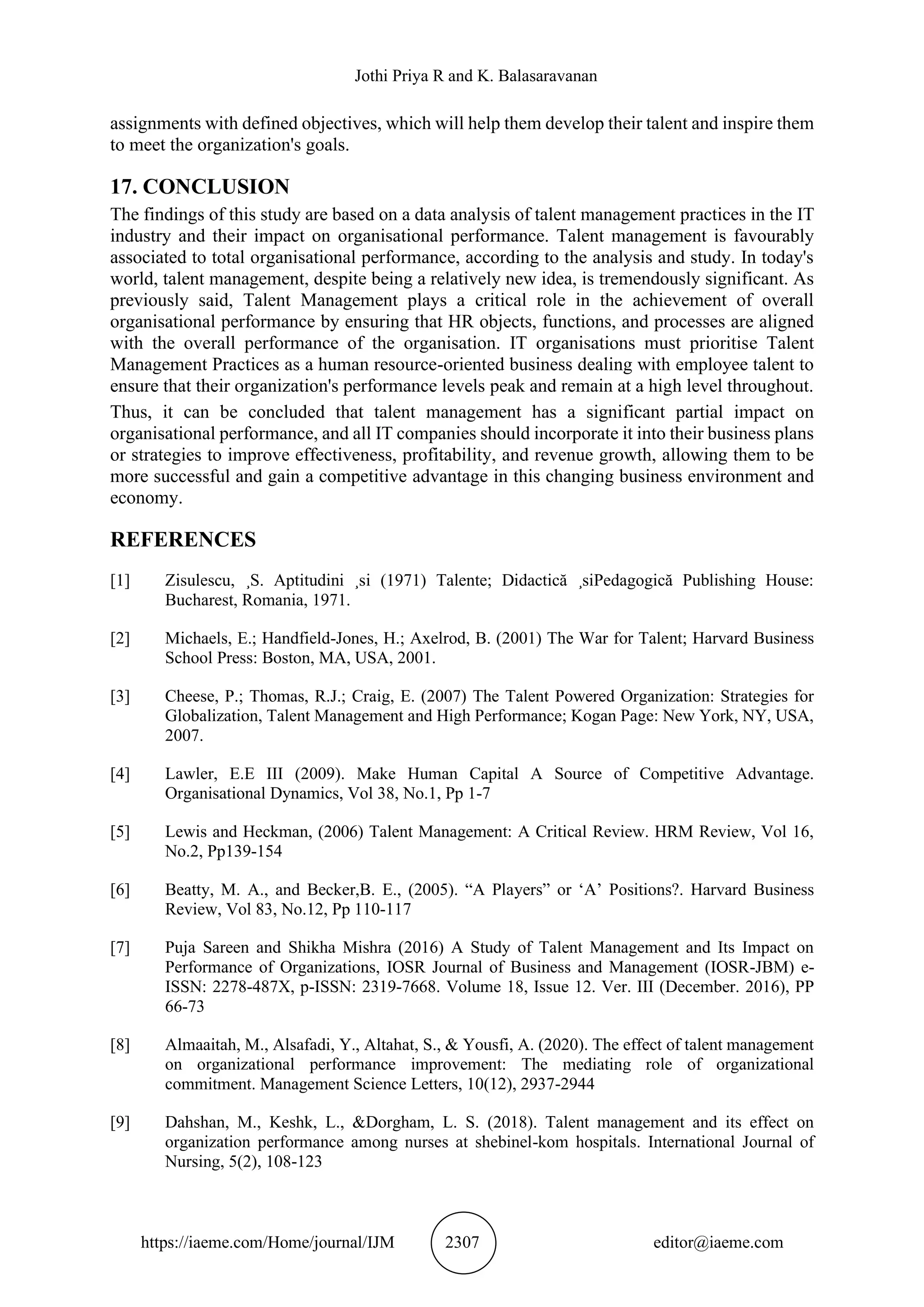 Jothi Priya R and K. Balasaravanan
https://iaeme.com/Home/journal/IJM 2307 editor@iaeme.com
assignments with defined objectives, which will help them develop their talent and inspire them
to meet the organization's goals.
17. CONCLUSION
The findings of this study are based on a data analysis of talent management practices in the IT
industry and their impact on organisational performance. Talent management is favourably
associated to total organisational performance, according to the analysis and study. In today's
world, talent management, despite being a relatively new idea, is tremendously significant. As
previously said, Talent Management plays a critical role in the achievement of overall
organisational performance by ensuring that HR objects, functions, and processes are aligned
with the overall performance of the organisation. IT organisations must prioritise Talent
Management Practices as a human resource-oriented business dealing with employee talent to
ensure that their organization's performance levels peak and remain at a high level throughout.
Thus, it can be concluded that talent management has a significant partial impact on
organisational performance, and all IT companies should incorporate it into their business plans
or strategies to improve effectiveness, profitability, and revenue growth, allowing them to be
more successful and gain a competitive advantage in this changing business environment and
economy.
REFERENCES
[1] Zisulescu, ¸S. Aptitudini ¸si (1971) Talente; Didactică ¸siPedagogică Publishing House:
Bucharest, Romania, 1971.
[2] Michaels, E.; Handfield-Jones, H.; Axelrod, B. (2001) The War for Talent; Harvard Business
School Press: Boston, MA, USA, 2001.
[3] Cheese, P.; Thomas, R.J.; Craig, E. (2007) The Talent Powered Organization: Strategies for
Globalization, Talent Management and High Performance; Kogan Page: New York, NY, USA,
2007.
[4] Lawler, E.E III (2009). Make Human Capital A Source of Competitive Advantage.
Organisational Dynamics, Vol 38, No.1, Pp 1-7
[5] Lewis and Heckman, (2006) Talent Management: A Critical Review. HRM Review, Vol 16,
No.2, Pp139-154
[6] Beatty, M. A., and Becker,B. E., (2005). “A Players” or ‘A’ Positions?. Harvard Business
Review, Vol 83, No.12, Pp 110-117
[7] Puja Sareen and Shikha Mishra (2016) A Study of Talent Management and Its Impact on
Performance of Organizations, IOSR Journal of Business and Management (IOSR-JBM) e-
ISSN: 2278-487X, p-ISSN: 2319-7668. Volume 18, Issue 12. Ver. III (December. 2016), PP
66-73
[8] Almaaitah, M., Alsafadi, Y., Altahat, S., & Yousfi, A. (2020). The effect of talent management
on organizational performance improvement: The mediating role of organizational
commitment. Management Science Letters, 10(12), 2937-2944
[9] Dahshan, M., Keshk, L., &Dorgham, L. S. (2018). Talent management and its effect on
organization performance among nurses at shebinel-kom hospitals. International Journal of
Nursing, 5(2), 108-123
 