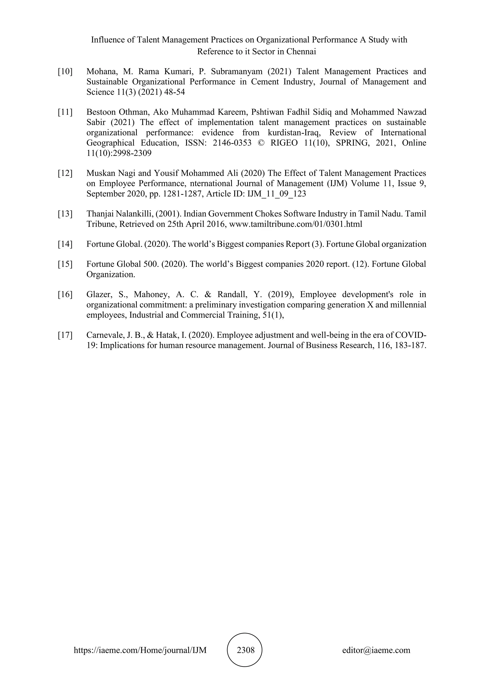 Influence of Talent Management Practices on Organizational Performance A Study with
Reference to it Sector in Chennai
https://iaeme.com/Home/journal/IJM 2308 editor@iaeme.com
[10] Mohana, M. Rama Kumari, P. Subramanyam (2021) Talent Management Practices and
Sustainable Organizational Performance in Cement Industry, Journal of Management and
Science 11(3) (2021) 48-54
[11] Bestoon Othman, Ako Muhammad Kareem, Pshtiwan Fadhil Sidiq and Mohammed Nawzad
Sabir (2021) The effect of implementation talent management practices on sustainable
organizational performance: evidence from kurdistan-Iraq, Review of International
Geographical Education, ISSN: 2146-0353 © RIGEO 11(10), SPRING, 2021, Online
11(10):2998-2309
[12] Muskan Nagi and Yousif Mohammed Ali (2020) The Effect of Talent Management Practices
on Employee Performance, nternational Journal of Management (IJM) Volume 11, Issue 9,
September 2020, pp. 1281-1287, Article ID: IJM_11_09_123
[13] Thanjai Nalankilli, (2001). Indian Government Chokes Software Industry in Tamil Nadu. Tamil
Tribune, Retrieved on 25th April 2016, www.tamiltribune.com/01/0301.html
[14] Fortune Global. (2020). The world’s Biggest companies Report (3). Fortune Global organization
[15] Fortune Global 500. (2020). The world’s Biggest companies 2020 report. (12). Fortune Global
Organization.
[16] Glazer, S., Mahoney, A. C. & Randall, Y. (2019), Employee development's role in
organizational commitment: a preliminary investigation comparing generation X and millennial
employees, Industrial and Commercial Training, 51(1),
[17] Carnevale, J. B., & Hatak, I. (2020). Employee adjustment and well-being in the era of COVID-
19: Implications for human resource management. Journal of Business Research, 116, 183-187.
 