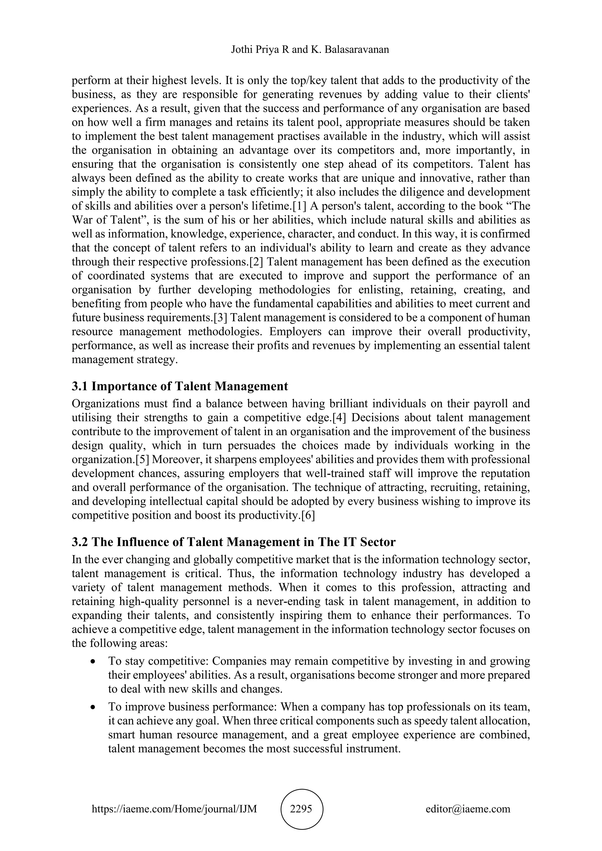 Jothi Priya R and K. Balasaravanan
https://iaeme.com/Home/journal/IJM 2295 editor@iaeme.com
perform at their highest levels. It is only the top/key talent that adds to the productivity of the
business, as they are responsible for generating revenues by adding value to their clients'
experiences. As a result, given that the success and performance of any organisation are based
on how well a firm manages and retains its talent pool, appropriate measures should be taken
to implement the best talent management practises available in the industry, which will assist
the organisation in obtaining an advantage over its competitors and, more importantly, in
ensuring that the organisation is consistently one step ahead of its competitors. Talent has
always been defined as the ability to create works that are unique and innovative, rather than
simply the ability to complete a task efficiently; it also includes the diligence and development
of skills and abilities over a person's lifetime.[1] A person's talent, according to the book “The
War of Talent”, is the sum of his or her abilities, which include natural skills and abilities as
well as information, knowledge, experience, character, and conduct. In this way, it is confirmed
that the concept of talent refers to an individual's ability to learn and create as they advance
through their respective professions.[2] Talent management has been defined as the execution
of coordinated systems that are executed to improve and support the performance of an
organisation by further developing methodologies for enlisting, retaining, creating, and
benefiting from people who have the fundamental capabilities and abilities to meet current and
future business requirements.[3] Talent management is considered to be a component of human
resource management methodologies. Employers can improve their overall productivity,
performance, as well as increase their profits and revenues by implementing an essential talent
management strategy.
3.1 Importance of Talent Management
Organizations must find a balance between having brilliant individuals on their payroll and
utilising their strengths to gain a competitive edge.[4] Decisions about talent management
contribute to the improvement of talent in an organisation and the improvement of the business
design quality, which in turn persuades the choices made by individuals working in the
organization.[5] Moreover, it sharpens employees' abilities and provides them with professional
development chances, assuring employers that well-trained staff will improve the reputation
and overall performance of the organisation. The technique of attracting, recruiting, retaining,
and developing intellectual capital should be adopted by every business wishing to improve its
competitive position and boost its productivity.[6]
3.2 The Influence of Talent Management in The IT Sector
In the ever changing and globally competitive market that is the information technology sector,
talent management is critical. Thus, the information technology industry has developed a
variety of talent management methods. When it comes to this profession, attracting and
retaining high-quality personnel is a never-ending task in talent management, in addition to
expanding their talents, and consistently inspiring them to enhance their performances. To
achieve a competitive edge, talent management in the information technology sector focuses on
the following areas:
• To stay competitive: Companies may remain competitive by investing in and growing
their employees' abilities. As a result, organisations become stronger and more prepared
to deal with new skills and changes.
• To improve business performance: When a company has top professionals on its team,
it can achieve any goal. When three critical components such as speedy talent allocation,
smart human resource management, and a great employee experience are combined,
talent management becomes the most successful instrument.
 