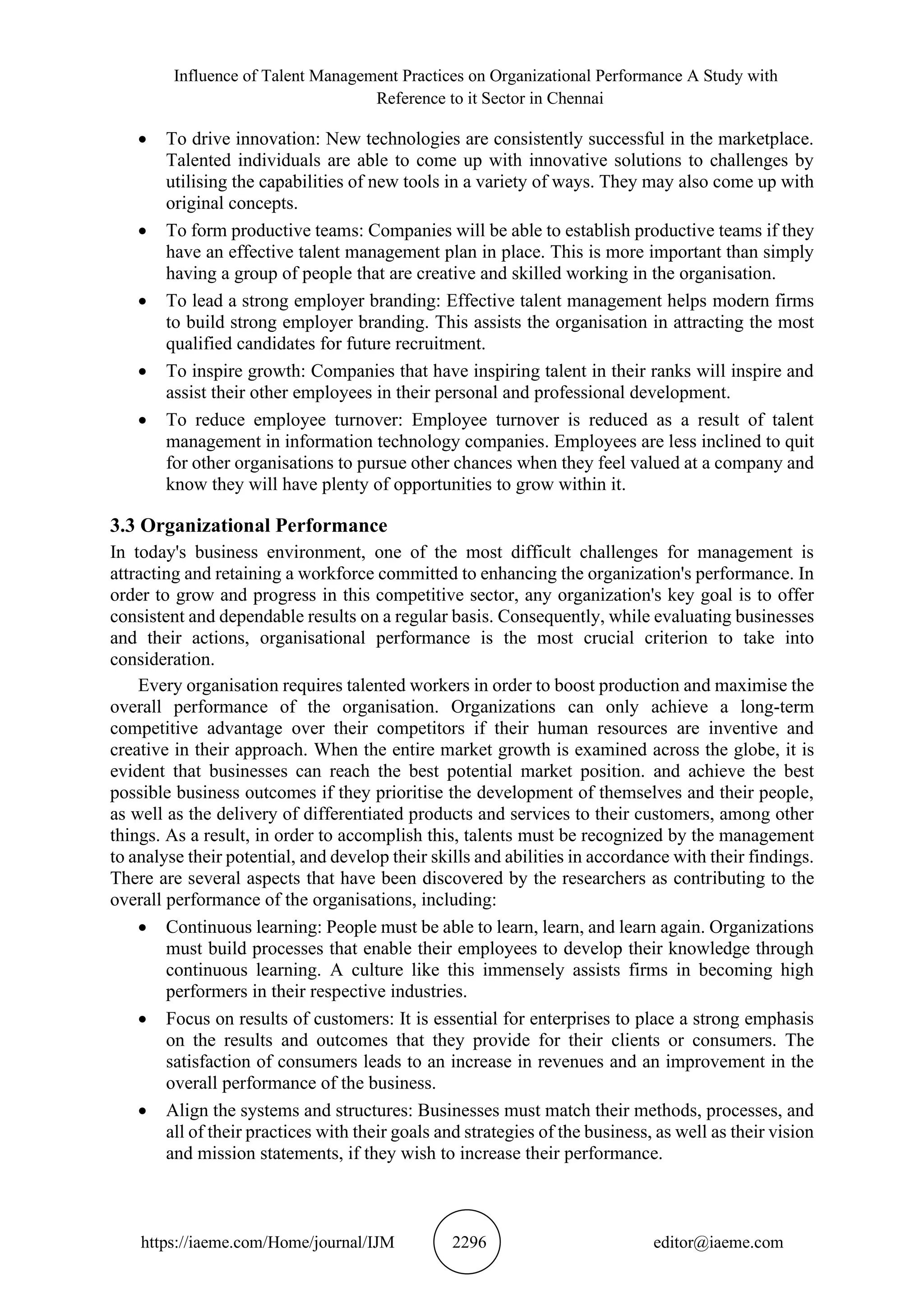 Influence of Talent Management Practices on Organizational Performance A Study with
Reference to it Sector in Chennai
https://iaeme.com/Home/journal/IJM 2296 editor@iaeme.com
• To drive innovation: New technologies are consistently successful in the marketplace.
Talented individuals are able to come up with innovative solutions to challenges by
utilising the capabilities of new tools in a variety of ways. They may also come up with
original concepts.
• To form productive teams: Companies will be able to establish productive teams if they
have an effective talent management plan in place. This is more important than simply
having a group of people that are creative and skilled working in the organisation.
• To lead a strong employer branding: Effective talent management helps modern firms
to build strong employer branding. This assists the organisation in attracting the most
qualified candidates for future recruitment.
• To inspire growth: Companies that have inspiring talent in their ranks will inspire and
assist their other employees in their personal and professional development.
• To reduce employee turnover: Employee turnover is reduced as a result of talent
management in information technology companies. Employees are less inclined to quit
for other organisations to pursue other chances when they feel valued at a company and
know they will have plenty of opportunities to grow within it.
3.3 Organizational Performance
In today's business environment, one of the most difficult challenges for management is
attracting and retaining a workforce committed to enhancing the organization's performance. In
order to grow and progress in this competitive sector, any organization's key goal is to offer
consistent and dependable results on a regular basis. Consequently, while evaluating businesses
and their actions, organisational performance is the most crucial criterion to take into
consideration.
Every organisation requires talented workers in order to boost production and maximise the
overall performance of the organisation. Organizations can only achieve a long-term
competitive advantage over their competitors if their human resources are inventive and
creative in their approach. When the entire market growth is examined across the globe, it is
evident that businesses can reach the best potential market position. and achieve the best
possible business outcomes if they prioritise the development of themselves and their people,
as well as the delivery of differentiated products and services to their customers, among other
things. As a result, in order to accomplish this, talents must be recognized by the management
to analyse their potential, and develop their skills and abilities in accordance with their findings.
There are several aspects that have been discovered by the researchers as contributing to the
overall performance of the organisations, including:
• Continuous learning: People must be able to learn, learn, and learn again. Organizations
must build processes that enable their employees to develop their knowledge through
continuous learning. A culture like this immensely assists firms in becoming high
performers in their respective industries.
• Focus on results of customers: It is essential for enterprises to place a strong emphasis
on the results and outcomes that they provide for their clients or consumers. The
satisfaction of consumers leads to an increase in revenues and an improvement in the
overall performance of the business.
• Align the systems and structures: Businesses must match their methods, processes, and
all of their practices with their goals and strategies of the business, as well as their vision
and mission statements, if they wish to increase their performance.
 