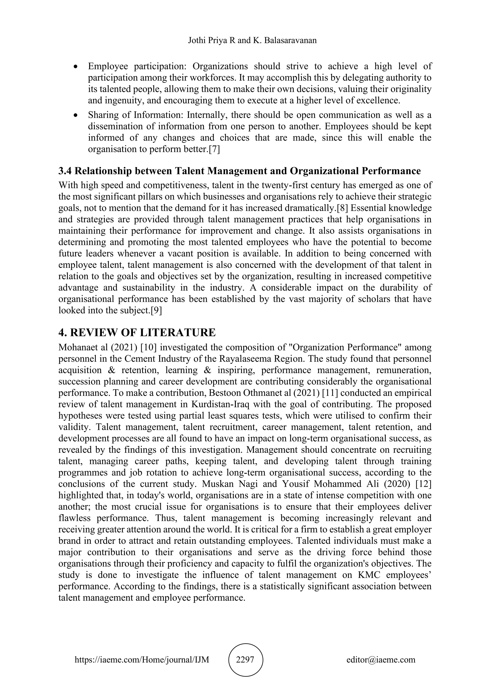 Jothi Priya R and K. Balasaravanan
https://iaeme.com/Home/journal/IJM 2297 editor@iaeme.com
• Employee participation: Organizations should strive to achieve a high level of
participation among their workforces. It may accomplish this by delegating authority to
its talented people, allowing them to make their own decisions, valuing their originality
and ingenuity, and encouraging them to execute at a higher level of excellence.
• Sharing of Information: Internally, there should be open communication as well as a
dissemination of information from one person to another. Employees should be kept
informed of any changes and choices that are made, since this will enable the
organisation to perform better.[7]
3.4 Relationship between Talent Management and Organizational Performance
With high speed and competitiveness, talent in the twenty-first century has emerged as one of
the most significant pillars on which businesses and organisations rely to achieve their strategic
goals, not to mention that the demand for it has increased dramatically.[8] Essential knowledge
and strategies are provided through talent management practices that help organisations in
maintaining their performance for improvement and change. It also assists organisations in
determining and promoting the most talented employees who have the potential to become
future leaders whenever a vacant position is available. In addition to being concerned with
employee talent, talent management is also concerned with the development of that talent in
relation to the goals and objectives set by the organization, resulting in increased competitive
advantage and sustainability in the industry. A considerable impact on the durability of
organisational performance has been established by the vast majority of scholars that have
looked into the subject.[9]
4. REVIEW OF LITERATURE
Mohanaet al (2021) [10] investigated the composition of "Organization Performance" among
personnel in the Cement Industry of the Rayalaseema Region. The study found that personnel
acquisition & retention, learning & inspiring, performance management, remuneration,
succession planning and career development are contributing considerably the organisational
performance. To make a contribution, Bestoon Othmanet al (2021) [11] conducted an empirical
review of talent management in Kurdistan-Iraq with the goal of contributing. The proposed
hypotheses were tested using partial least squares tests, which were utilised to confirm their
validity. Talent management, talent recruitment, career management, talent retention, and
development processes are all found to have an impact on long-term organisational success, as
revealed by the findings of this investigation. Management should concentrate on recruiting
talent, managing career paths, keeping talent, and developing talent through training
programmes and job rotation to achieve long-term organisational success, according to the
conclusions of the current study. Muskan Nagi and Yousif Mohammed Ali (2020) [12]
highlighted that, in today's world, organisations are in a state of intense competition with one
another; the most crucial issue for organisations is to ensure that their employees deliver
flawless performance. Thus, talent management is becoming increasingly relevant and
receiving greater attention around the world. It is critical for a firm to establish a great employer
brand in order to attract and retain outstanding employees. Talented individuals must make a
major contribution to their organisations and serve as the driving force behind those
organisations through their proficiency and capacity to fulfil the organization's objectives. The
study is done to investigate the influence of talent management on KMC employees’
performance. According to the findings, there is a statistically significant association between
talent management and employee performance.
 