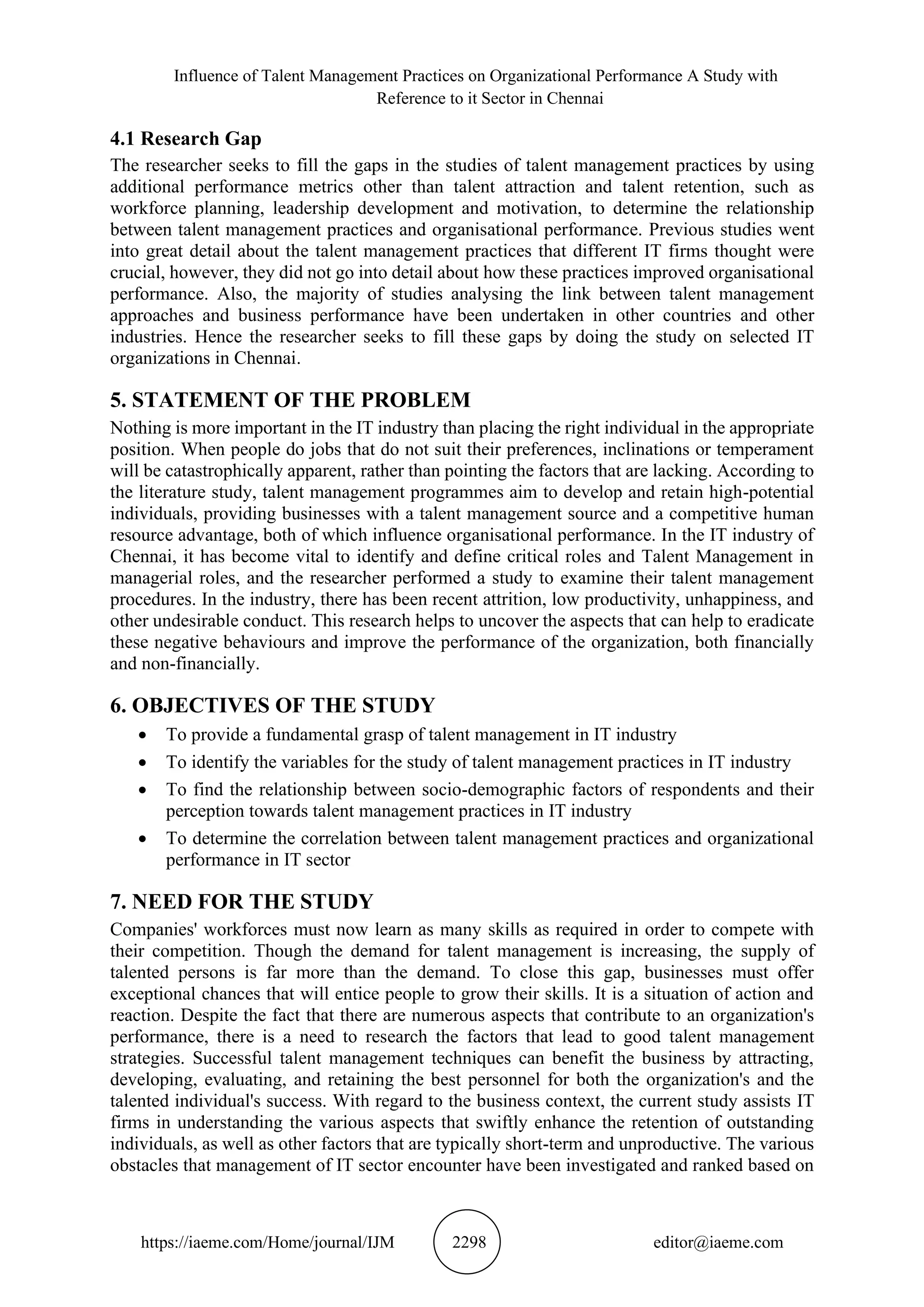 Influence of Talent Management Practices on Organizational Performance A Study with
Reference to it Sector in Chennai
https://iaeme.com/Home/journal/IJM 2298 editor@iaeme.com
4.1 Research Gap
The researcher seeks to fill the gaps in the studies of talent management practices by using
additional performance metrics other than talent attraction and talent retention, such as
workforce planning, leadership development and motivation, to determine the relationship
between talent management practices and organisational performance. Previous studies went
into great detail about the talent management practices that different IT firms thought were
crucial, however, they did not go into detail about how these practices improved organisational
performance. Also, the majority of studies analysing the link between talent management
approaches and business performance have been undertaken in other countries and other
industries. Hence the researcher seeks to fill these gaps by doing the study on selected IT
organizations in Chennai.
5. STATEMENT OF THE PROBLEM
Nothing is more important in the IT industry than placing the right individual in the appropriate
position. When people do jobs that do not suit their preferences, inclinations or temperament
will be catastrophically apparent, rather than pointing the factors that are lacking. According to
the literature study, talent management programmes aim to develop and retain high-potential
individuals, providing businesses with a talent management source and a competitive human
resource advantage, both of which influence organisational performance. In the IT industry of
Chennai, it has become vital to identify and define critical roles and Talent Management in
managerial roles, and the researcher performed a study to examine their talent management
procedures. In the industry, there has been recent attrition, low productivity, unhappiness, and
other undesirable conduct. This research helps to uncover the aspects that can help to eradicate
these negative behaviours and improve the performance of the organization, both financially
and non-financially.
6. OBJECTIVES OF THE STUDY
• To provide a fundamental grasp of talent management in IT industry
• To identify the variables for the study of talent management practices in IT industry
• To find the relationship between socio-demographic factors of respondents and their
perception towards talent management practices in IT industry
• To determine the correlation between talent management practices and organizational
performance in IT sector
7. NEED FOR THE STUDY
Companies' workforces must now learn as many skills as required in order to compete with
their competition. Though the demand for talent management is increasing, the supply of
talented persons is far more than the demand. To close this gap, businesses must offer
exceptional chances that will entice people to grow their skills. It is a situation of action and
reaction. Despite the fact that there are numerous aspects that contribute to an organization's
performance, there is a need to research the factors that lead to good talent management
strategies. Successful talent management techniques can benefit the business by attracting,
developing, evaluating, and retaining the best personnel for both the organization's and the
talented individual's success. With regard to the business context, the current study assists IT
firms in understanding the various aspects that swiftly enhance the retention of outstanding
individuals, as well as other factors that are typically short-term and unproductive. The various
obstacles that management of IT sector encounter have been investigated and ranked based on
 