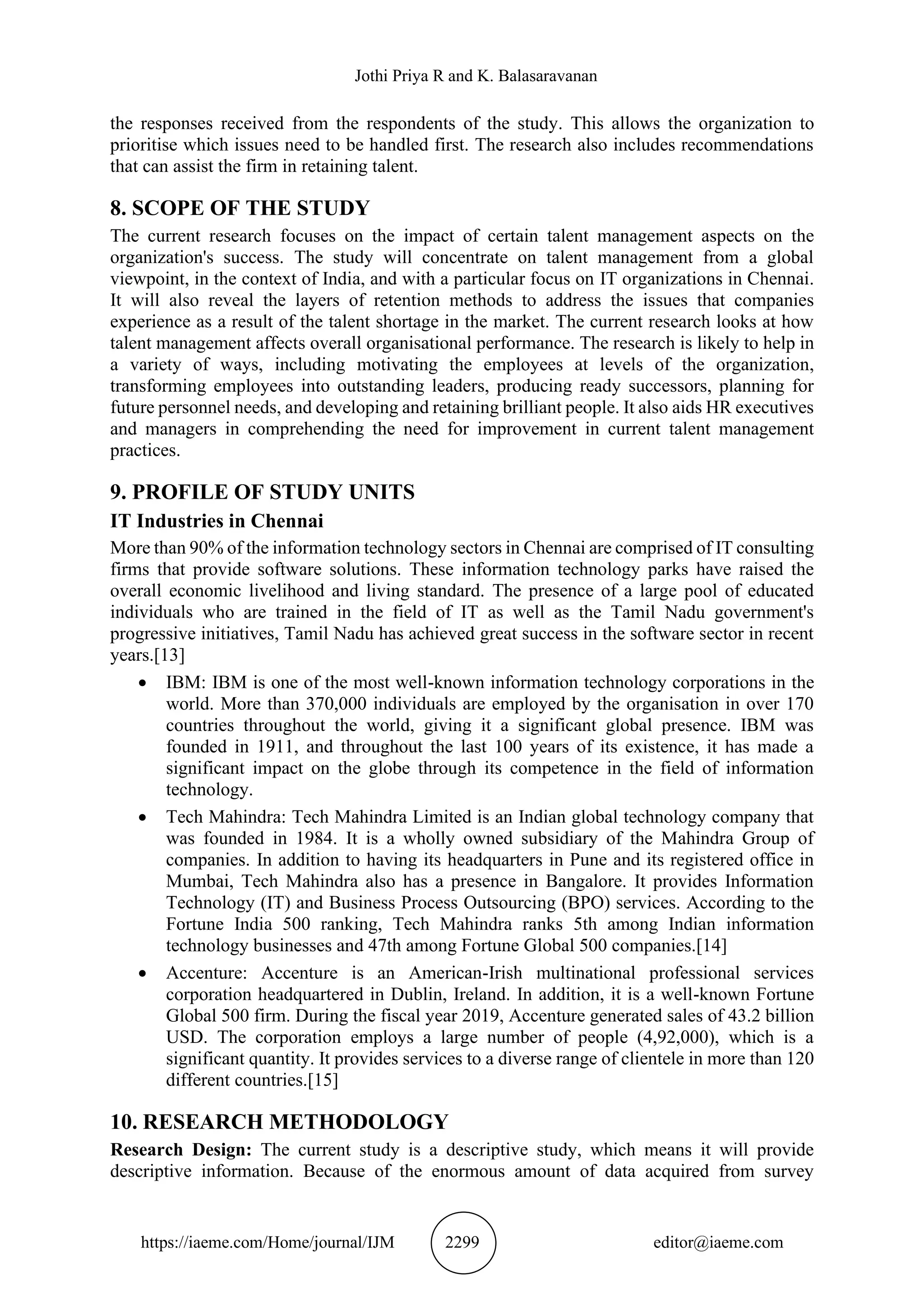 Jothi Priya R and K. Balasaravanan
https://iaeme.com/Home/journal/IJM 2299 editor@iaeme.com
the responses received from the respondents of the study. This allows the organization to
prioritise which issues need to be handled first. The research also includes recommendations
that can assist the firm in retaining talent.
8. SCOPE OF THE STUDY
The current research focuses on the impact of certain talent management aspects on the
organization's success. The study will concentrate on talent management from a global
viewpoint, in the context of India, and with a particular focus on IT organizations in Chennai.
It will also reveal the layers of retention methods to address the issues that companies
experience as a result of the talent shortage in the market. The current research looks at how
talent management affects overall organisational performance. The research is likely to help in
a variety of ways, including motivating the employees at levels of the organization,
transforming employees into outstanding leaders, producing ready successors, planning for
future personnel needs, and developing and retaining brilliant people. It also aids HR executives
and managers in comprehending the need for improvement in current talent management
practices.
9. PROFILE OF STUDY UNITS
IT Industries in Chennai
More than 90% of the information technology sectors in Chennai are comprised of IT consulting
firms that provide software solutions. These information technology parks have raised the
overall economic livelihood and living standard. The presence of a large pool of educated
individuals who are trained in the field of IT as well as the Tamil Nadu government's
progressive initiatives, Tamil Nadu has achieved great success in the software sector in recent
years.[13]
• IBM: IBM is one of the most well-known information technology corporations in the
world. More than 370,000 individuals are employed by the organisation in over 170
countries throughout the world, giving it a significant global presence. IBM was
founded in 1911, and throughout the last 100 years of its existence, it has made a
significant impact on the globe through its competence in the field of information
technology.
• Tech Mahindra: Tech Mahindra Limited is an Indian global technology company that
was founded in 1984. It is a wholly owned subsidiary of the Mahindra Group of
companies. In addition to having its headquarters in Pune and its registered office in
Mumbai, Tech Mahindra also has a presence in Bangalore. It provides Information
Technology (IT) and Business Process Outsourcing (BPO) services. According to the
Fortune India 500 ranking, Tech Mahindra ranks 5th among Indian information
technology businesses and 47th among Fortune Global 500 companies.[14]
• Accenture: Accenture is an American-Irish multinational professional services
corporation headquartered in Dublin, Ireland. In addition, it is a well-known Fortune
Global 500 firm. During the fiscal year 2019, Accenture generated sales of 43.2 billion
USD. The corporation employs a large number of people (4,92,000), which is a
significant quantity. It provides services to a diverse range of clientele in more than 120
different countries.[15]
10. RESEARCH METHODOLOGY
Research Design: The current study is a descriptive study, which means it will provide
descriptive information. Because of the enormous amount of data acquired from survey
 