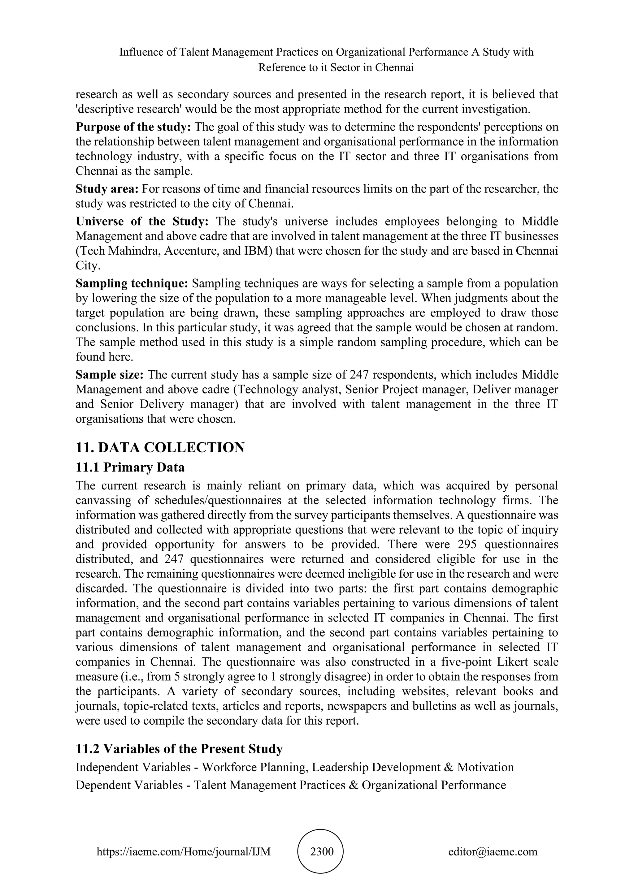 Influence of Talent Management Practices on Organizational Performance A Study with
Reference to it Sector in Chennai
https://iaeme.com/Home/journal/IJM 2300 editor@iaeme.com
research as well as secondary sources and presented in the research report, it is believed that
'descriptive research' would be the most appropriate method for the current investigation.
Purpose of the study: The goal of this study was to determine the respondents' perceptions on
the relationship between talent management and organisational performance in the information
technology industry, with a specific focus on the IT sector and three IT organisations from
Chennai as the sample.
Study area: For reasons of time and financial resources limits on the part of the researcher, the
study was restricted to the city of Chennai.
Universe of the Study: The study's universe includes employees belonging to Middle
Management and above cadre that are involved in talent management at the three IT businesses
(Tech Mahindra, Accenture, and IBM) that were chosen for the study and are based in Chennai
City.
Sampling technique: Sampling techniques are ways for selecting a sample from a population
by lowering the size of the population to a more manageable level. When judgments about the
target population are being drawn, these sampling approaches are employed to draw those
conclusions. In this particular study, it was agreed that the sample would be chosen at random.
The sample method used in this study is a simple random sampling procedure, which can be
found here.
Sample size: The current study has a sample size of 247 respondents, which includes Middle
Management and above cadre (Technology analyst, Senior Project manager, Deliver manager
and Senior Delivery manager) that are involved with talent management in the three IT
organisations that were chosen.
11. DATA COLLECTION
11.1 Primary Data
The current research is mainly reliant on primary data, which was acquired by personal
canvassing of schedules/questionnaires at the selected information technology firms. The
information was gathered directly from the survey participants themselves. A questionnaire was
distributed and collected with appropriate questions that were relevant to the topic of inquiry
and provided opportunity for answers to be provided. There were 295 questionnaires
distributed, and 247 questionnaires were returned and considered eligible for use in the
research. The remaining questionnaires were deemed ineligible for use in the research and were
discarded. The questionnaire is divided into two parts: the first part contains demographic
information, and the second part contains variables pertaining to various dimensions of talent
management and organisational performance in selected IT companies in Chennai. The first
part contains demographic information, and the second part contains variables pertaining to
various dimensions of talent management and organisational performance in selected IT
companies in Chennai. The questionnaire was also constructed in a five-point Likert scale
measure (i.e., from 5 strongly agree to 1 strongly disagree) in order to obtain the responses from
the participants. A variety of secondary sources, including websites, relevant books and
journals, topic-related texts, articles and reports, newspapers and bulletins as well as journals,
were used to compile the secondary data for this report.
11.2 Variables of the Present Study
Independent Variables - Workforce Planning, Leadership Development & Motivation
Dependent Variables - Talent Management Practices & Organizational Performance
 
