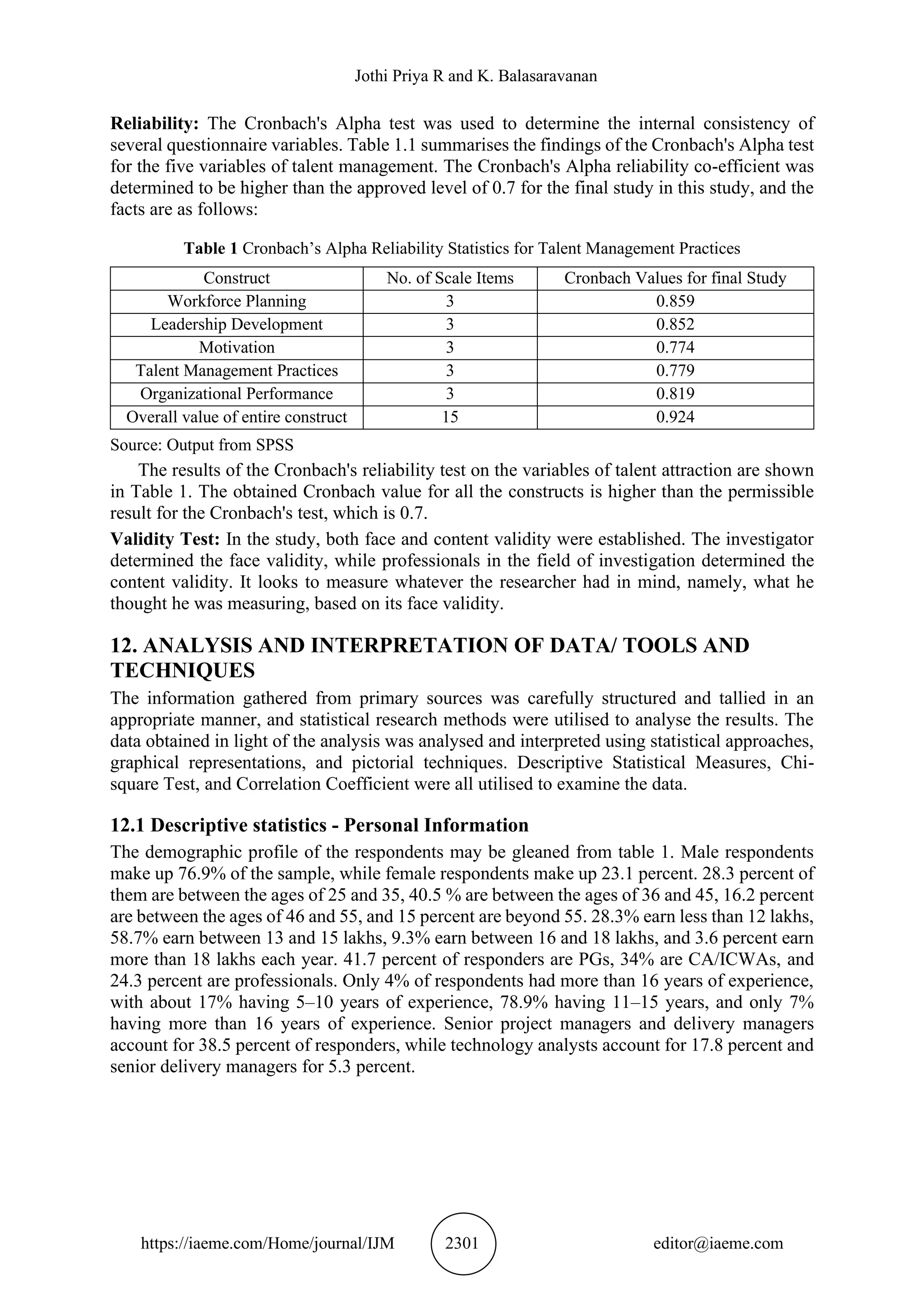 Jothi Priya R and K. Balasaravanan
https://iaeme.com/Home/journal/IJM 2301 editor@iaeme.com
Reliability: The Cronbach's Alpha test was used to determine the internal consistency of
several questionnaire variables. Table 1.1 summarises the findings of the Cronbach's Alpha test
for the five variables of talent management. The Cronbach's Alpha reliability co-efficient was
determined to be higher than the approved level of 0.7 for the final study in this study, and the
facts are as follows:
Table 1 Cronbach’s Alpha Reliability Statistics for Talent Management Practices
Construct No. of Scale Items Cronbach Values for final Study
Workforce Planning 3 0.859
Leadership Development 3 0.852
Motivation 3 0.774
Talent Management Practices 3 0.779
Organizational Performance 3 0.819
Overall value of entire construct 15 0.924
Source: Output from SPSS
The results of the Cronbach's reliability test on the variables of talent attraction are shown
in Table 1. The obtained Cronbach value for all the constructs is higher than the permissible
result for the Cronbach's test, which is 0.7.
Validity Test: In the study, both face and content validity were established. The investigator
determined the face validity, while professionals in the field of investigation determined the
content validity. It looks to measure whatever the researcher had in mind, namely, what he
thought he was measuring, based on its face validity.
12. ANALYSIS AND INTERPRETATION OF DATA/ TOOLS AND
TECHNIQUES
The information gathered from primary sources was carefully structured and tallied in an
appropriate manner, and statistical research methods were utilised to analyse the results. The
data obtained in light of the analysis was analysed and interpreted using statistical approaches,
graphical representations, and pictorial techniques. Descriptive Statistical Measures, Chi-
square Test, and Correlation Coefficient were all utilised to examine the data.
12.1 Descriptive statistics - Personal Information
The demographic profile of the respondents may be gleaned from table 1. Male respondents
make up 76.9% of the sample, while female respondents make up 23.1 percent. 28.3 percent of
them are between the ages of 25 and 35, 40.5 % are between the ages of 36 and 45, 16.2 percent
are between the ages of 46 and 55, and 15 percent are beyond 55. 28.3% earn less than 12 lakhs,
58.7% earn between 13 and 15 lakhs, 9.3% earn between 16 and 18 lakhs, and 3.6 percent earn
more than 18 lakhs each year. 41.7 percent of responders are PGs, 34% are CA/ICWAs, and
24.3 percent are professionals. Only 4% of respondents had more than 16 years of experience,
with about 17% having 5–10 years of experience, 78.9% having 11–15 years, and only 7%
having more than 16 years of experience. Senior project managers and delivery managers
account for 38.5 percent of responders, while technology analysts account for 17.8 percent and
senior delivery managers for 5.3 percent.
 