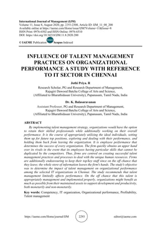 https://iaeme.com/Home/journal/IJM 2293 editor@iaeme.com
International Journal of Management (IJM)
Volume 11, Issue 8, August 2020, pp. 2293-2308, Article ID: IJM_11_08_200
Available online at https://iaeme.com/Home/issue/IJM?Volume=11&Issue=8
ISSN Print: 0976-6502 and ISSN Online: 0976-6510
DOI: https://doi.org/10.34218/IJM.11.8.2020.200
© IAEME Publication Scopus Indexed
INFLUENCE OF TALENT MANAGEMENT
PRACTICES ON ORGANIZATIONAL
PERFORMANCE A STUDY WITH REFERENCE
TO IT SECTOR IN CHENNAI
Jothi Priya. R
Research Scholar, PG and Research Department of Management,
Rajagiri Dawood Batcha College of Arts and Science,
(Affiliated to Bharathidasan University), Papanasam, Tamil Nadu, India
Dr. K. Balasaravanan
Assistant Professor, PG and Research Department of Management,
Rajagiri Dawood Batcha College of Arts and Science,
(Affiliated to Bharathidasan University), Papanasam, Tamil Nadu, India
ABSTRACT
By implementing talent management strategy, organizations would have the option
to retain their skilled professionals while additionally working on their overall
performance. It is the course of appropriately utilizing the ideal individuals, setting
them up for future top positions, exploring and dealing with their performance, and
holding them back from leaving the organization. It is employee performance that
determines the success of every organization. The firm quickly obtains an upper hand
over its rivals in the event that its employees having particular skills that cannot be
duplicated by the competitors. Thus, firms are centred on creating successful talent
management practices and processes to deal with the unique human resources. Firms
are additionally endeavouring to keep their top/key staff since on the off chance that
they leave; the whole store of information leaves the firm's hands. The study's objective
was to determine the impact of talent management on organizational performance
among the selected IT organizations in Chennai. The study recommends that talent
management limitedly affects performance. On the off chance that this talent is
appropriately management and implemented properly, organizations might benefit as
much as possible from their maintained assets to support development and productivity,
both monetarily and non-monetarily.
Key words: Competency, IT organization, Organizational performance, Profitability,
Talent management
 