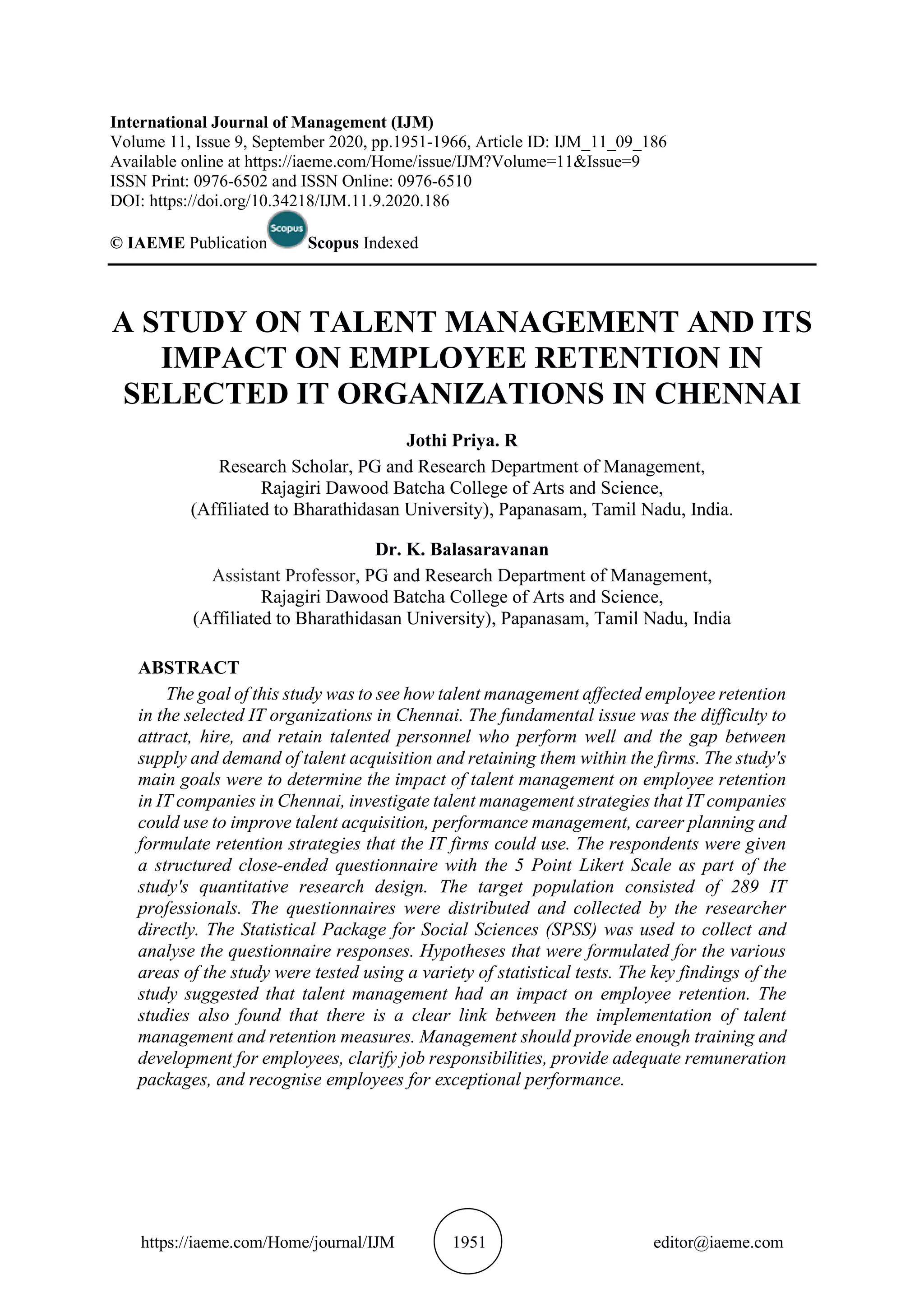 https://iaeme.com/Home/journal/IJM 1951 editor@iaeme.com
International Journal of Management (IJM)
Volume 11, Issue 9, September 2020, pp.1951-1966, Article ID: IJM_11_09_186
Available online at https://iaeme.com/Home/issue/IJM?Volume=11&Issue=9
ISSN Print: 0976-6502 and ISSN Online: 0976-6510
DOI: https://doi.org/10.34218/IJM.11.9.2020.186
© IAEME Publication Scopus Indexed
A STUDY ON TALENT MANAGEMENT AND ITS
IMPACT ON EMPLOYEE RETENTION IN
SELECTED IT ORGANIZATIONS IN CHENNAI
Jothi Priya. R
Research Scholar, PG and Research Department of Management,
Rajagiri Dawood Batcha College of Arts and Science,
(Affiliated to Bharathidasan University), Papanasam, Tamil Nadu, India.
Dr. K. Balasaravanan
Assistant Professor, PG and Research Department of Management,
Rajagiri Dawood Batcha College of Arts and Science,
(Affiliated to Bharathidasan University), Papanasam, Tamil Nadu, India
ABSTRACT
The goal of this study was to see how talent management affected employee retention
in the selected IT organizations in Chennai. The fundamental issue was the difficulty to
attract, hire, and retain talented personnel who perform well and the gap between
supply and demand of talent acquisition and retaining them within the firms. The study's
main goals were to determine the impact of talent management on employee retention
in IT companies in Chennai, investigate talent management strategies that IT companies
could use to improve talent acquisition, performance management, career planning and
formulate retention strategies that the IT firms could use. The respondents were given
a structured close-ended questionnaire with the 5 Point Likert Scale as part of the
study's quantitative research design. The target population consisted of 289 IT
professionals. The questionnaires were distributed and collected by the researcher
directly. The Statistical Package for Social Sciences (SPSS) was used to collect and
analyse the questionnaire responses. Hypotheses that were formulated for the various
areas of the study were tested using a variety of statistical tests. The key findings of the
study suggested that talent management had an impact on employee retention. The
studies also found that there is a clear link between the implementation of talent
management and retention measures. Management should provide enough training and
development for employees, clarify job responsibilities, provide adequate remuneration
packages, and recognise employees for exceptional performance.
 