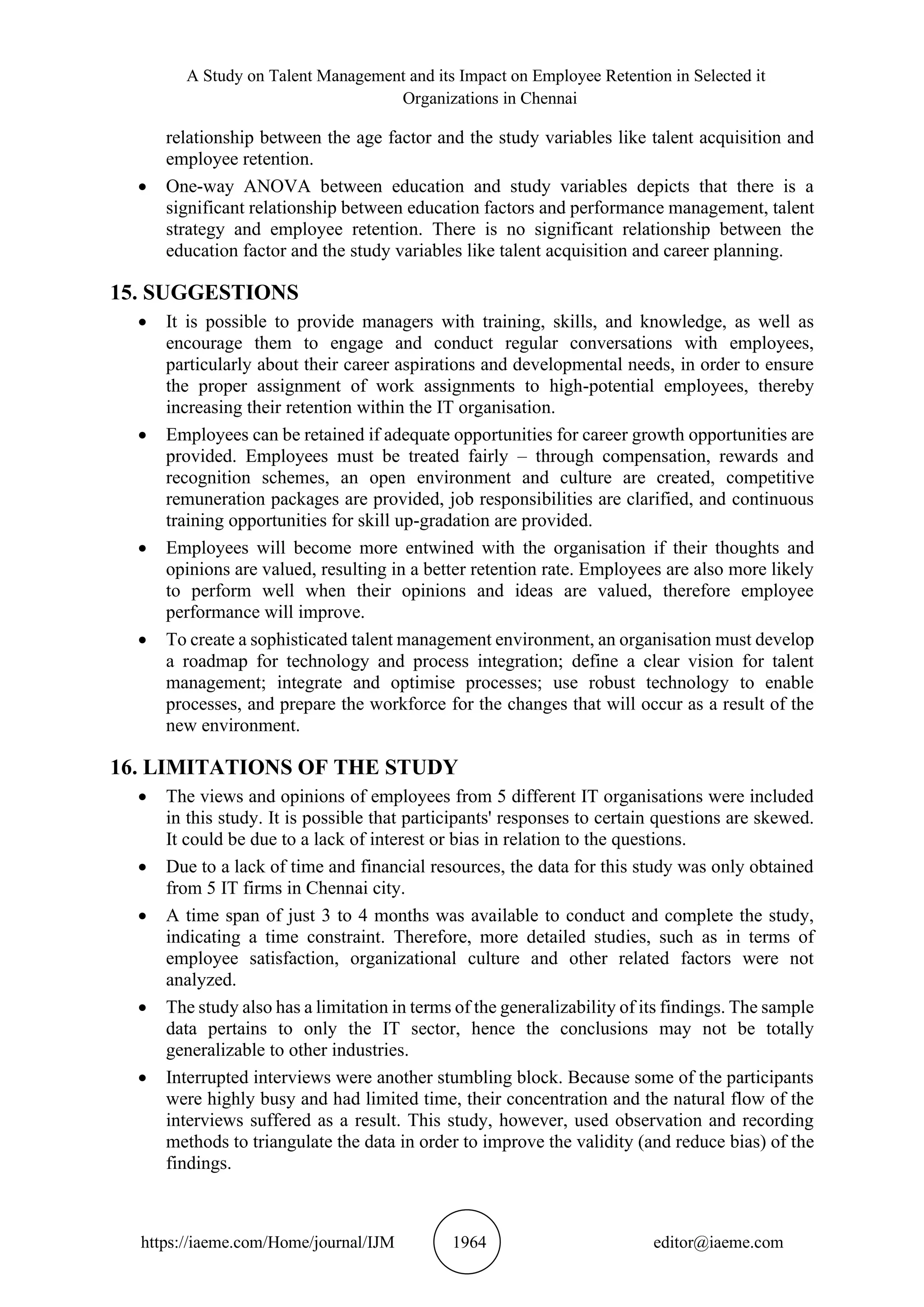 A Study on Talent Management and its Impact on Employee Retention in Selected it
Organizations in Chennai
https://iaeme.com/Home/journal/IJM 1964 editor@iaeme.com
relationship between the age factor and the study variables like talent acquisition and
employee retention.
• One-way ANOVA between education and study variables depicts that there is a
significant relationship between education factors and performance management, talent
strategy and employee retention. There is no significant relationship between the
education factor and the study variables like talent acquisition and career planning.
15. SUGGESTIONS
• It is possible to provide managers with training, skills, and knowledge, as well as
encourage them to engage and conduct regular conversations with employees,
particularly about their career aspirations and developmental needs, in order to ensure
the proper assignment of work assignments to high-potential employees, thereby
increasing their retention within the IT organisation.
• Employees can be retained if adequate opportunities for career growth opportunities are
provided. Employees must be treated fairly – through compensation, rewards and
recognition schemes, an open environment and culture are created, competitive
remuneration packages are provided, job responsibilities are clarified, and continuous
training opportunities for skill up-gradation are provided.
• Employees will become more entwined with the organisation if their thoughts and
opinions are valued, resulting in a better retention rate. Employees are also more likely
to perform well when their opinions and ideas are valued, therefore employee
performance will improve.
• To create a sophisticated talent management environment, an organisation must develop
a roadmap for technology and process integration; define a clear vision for talent
management; integrate and optimise processes; use robust technology to enable
processes, and prepare the workforce for the changes that will occur as a result of the
new environment.
16. LIMITATIONS OF THE STUDY
• The views and opinions of employees from 5 different IT organisations were included
in this study. It is possible that participants' responses to certain questions are skewed.
It could be due to a lack of interest or bias in relation to the questions.
• Due to a lack of time and financial resources, the data for this study was only obtained
from 5 IT firms in Chennai city.
• A time span of just 3 to 4 months was available to conduct and complete the study,
indicating a time constraint. Therefore, more detailed studies, such as in terms of
employee satisfaction, organizational culture and other related factors were not
analyzed.
• The study also has a limitation in terms of the generalizability of its findings. The sample
data pertains to only the IT sector, hence the conclusions may not be totally
generalizable to other industries.
• Interrupted interviews were another stumbling block. Because some of the participants
were highly busy and had limited time, their concentration and the natural flow of the
interviews suffered as a result. This study, however, used observation and recording
methods to triangulate the data in order to improve the validity (and reduce bias) of the
findings.
 