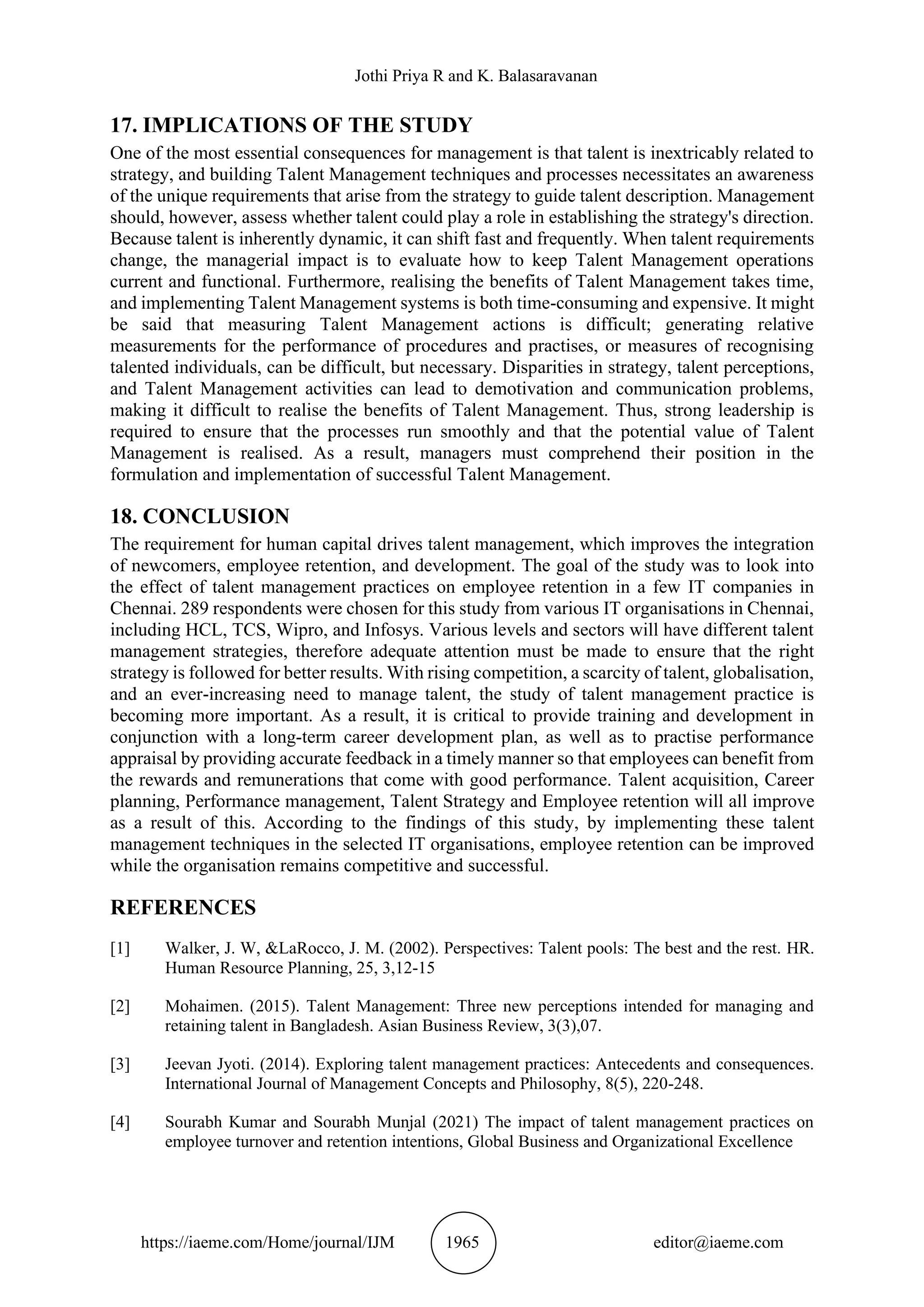 Jothi Priya R and K. Balasaravanan
https://iaeme.com/Home/journal/IJM 1965 editor@iaeme.com
17. IMPLICATIONS OF THE STUDY
One of the most essential consequences for management is that talent is inextricably related to
strategy, and building Talent Management techniques and processes necessitates an awareness
of the unique requirements that arise from the strategy to guide talent description. Management
should, however, assess whether talent could play a role in establishing the strategy's direction.
Because talent is inherently dynamic, it can shift fast and frequently. When talent requirements
change, the managerial impact is to evaluate how to keep Talent Management operations
current and functional. Furthermore, realising the benefits of Talent Management takes time,
and implementing Talent Management systems is both time-consuming and expensive. It might
be said that measuring Talent Management actions is difficult; generating relative
measurements for the performance of procedures and practises, or measures of recognising
talented individuals, can be difficult, but necessary. Disparities in strategy, talent perceptions,
and Talent Management activities can lead to demotivation and communication problems,
making it difficult to realise the benefits of Talent Management. Thus, strong leadership is
required to ensure that the processes run smoothly and that the potential value of Talent
Management is realised. As a result, managers must comprehend their position in the
formulation and implementation of successful Talent Management.
18. CONCLUSION
The requirement for human capital drives talent management, which improves the integration
of newcomers, employee retention, and development. The goal of the study was to look into
the effect of talent management practices on employee retention in a few IT companies in
Chennai. 289 respondents were chosen for this study from various IT organisations in Chennai,
including HCL, TCS, Wipro, and Infosys. Various levels and sectors will have different talent
management strategies, therefore adequate attention must be made to ensure that the right
strategy is followed for better results. With rising competition, a scarcity of talent, globalisation,
and an ever-increasing need to manage talent, the study of talent management practice is
becoming more important. As a result, it is critical to provide training and development in
conjunction with a long-term career development plan, as well as to practise performance
appraisal by providing accurate feedback in a timely manner so that employees can benefit from
the rewards and remunerations that come with good performance. Talent acquisition, Career
planning, Performance management, Talent Strategy and Employee retention will all improve
as a result of this. According to the findings of this study, by implementing these talent
management techniques in the selected IT organisations, employee retention can be improved
while the organisation remains competitive and successful.
REFERENCES
[1] Walker, J. W, &LaRocco, J. M. (2002). Perspectives: Talent pools: The best and the rest. HR.
Human Resource Planning, 25, 3,12-15
[2] Mohaimen. (2015). Talent Management: Three new perceptions intended for managing and
retaining talent in Bangladesh. Asian Business Review, 3(3),07.
[3] Jeevan Jyoti. (2014). Exploring talent management practices: Antecedents and consequences.
International Journal of Management Concepts and Philosophy, 8(5), 220-248.
[4] Sourabh Kumar and Sourabh Munjal (2021) The impact of talent management practices on
employee turnover and retention intentions, Global Business and Organizational Excellence
 