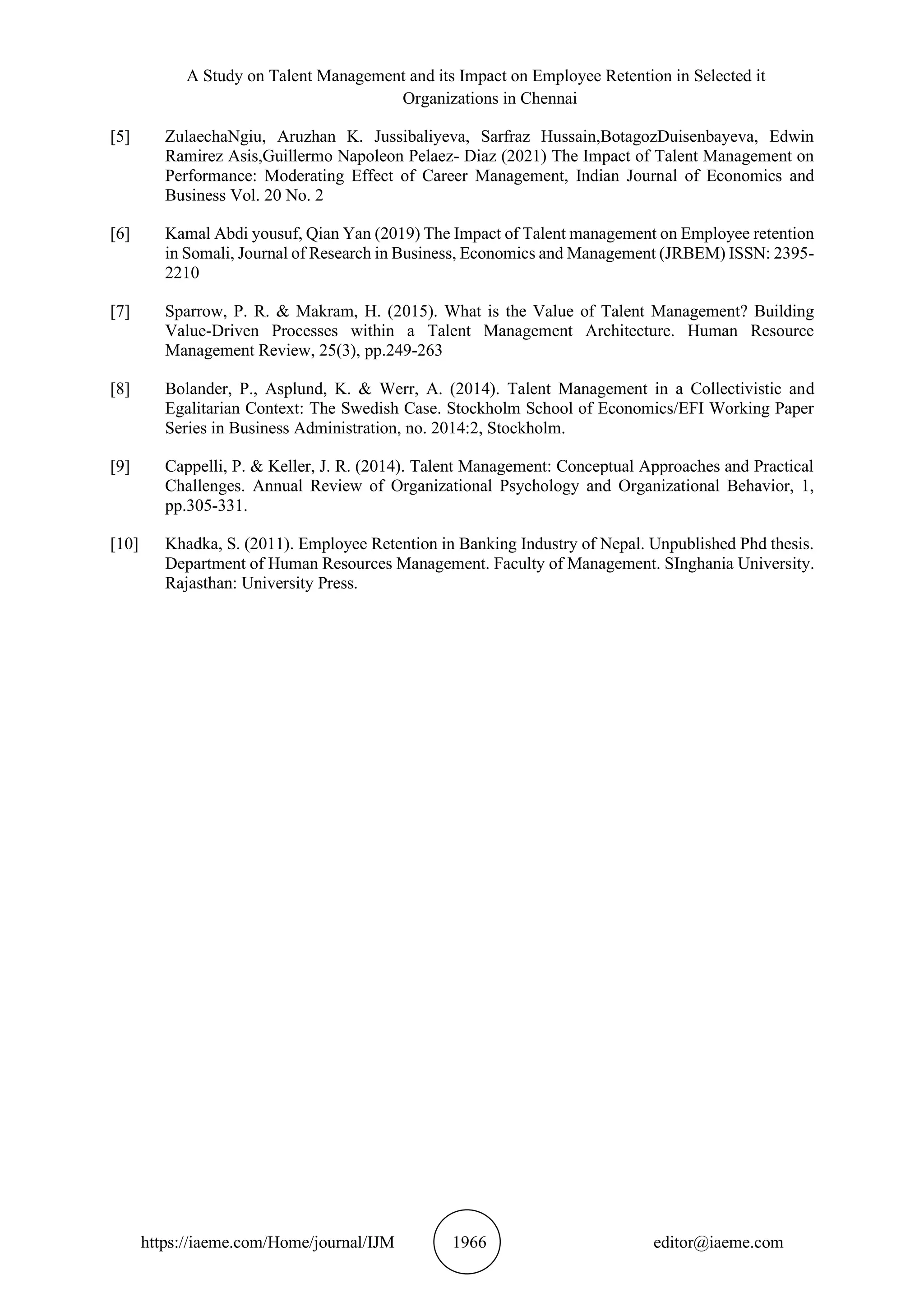 A Study on Talent Management and its Impact on Employee Retention in Selected it
Organizations in Chennai
https://iaeme.com/Home/journal/IJM 1966 editor@iaeme.com
[5] ZulaechaNgiu, Aruzhan K. Jussibaliyeva, Sarfraz Hussain,BotagozDuisenbayeva, Edwin
Ramirez Asis,Guillermo Napoleon Pelaez- Diaz (2021) The Impact of Talent Management on
Performance: Moderating Effect of Career Management, Indian Journal of Economics and
Business Vol. 20 No. 2
[6] Kamal Abdi yousuf, Qian Yan (2019) The Impact of Talent management on Employee retention
in Somali, Journal of Research in Business, Economics and Management (JRBEM) ISSN: 2395-
2210
[7] Sparrow, P. R. & Makram, H. (2015). What is the Value of Talent Management? Building
Value-Driven Processes within a Talent Management Architecture. Human Resource
Management Review, 25(3), pp.249-263
[8] Bolander, P., Asplund, K. & Werr, A. (2014). Talent Management in a Collectivistic and
Egalitarian Context: The Swedish Case. Stockholm School of Economics/EFI Working Paper
Series in Business Administration, no. 2014:2, Stockholm.
[9] Cappelli, P. & Keller, J. R. (2014). Talent Management: Conceptual Approaches and Practical
Challenges. Annual Review of Organizational Psychology and Organizational Behavior, 1,
pp.305-331.
[10] Khadka, S. (2011). Employee Retention in Banking Industry of Nepal. Unpublished Phd thesis.
Department of Human Resources Management. Faculty of Management. SInghania University.
Rajasthan: University Press.
 