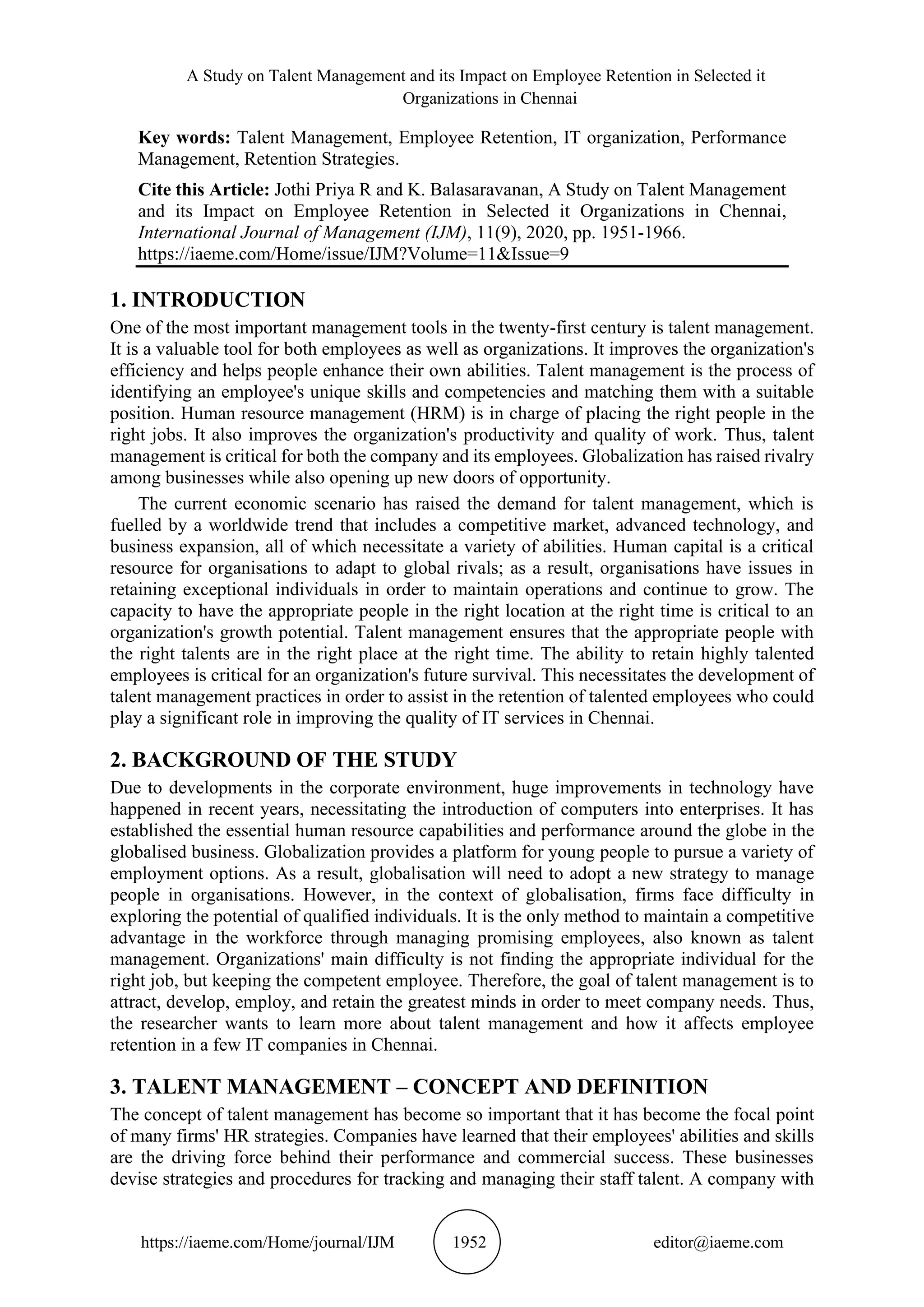 A Study on Talent Management and its Impact on Employee Retention in Selected it
Organizations in Chennai
https://iaeme.com/Home/journal/IJM 1952 editor@iaeme.com
Key words: Talent Management, Employee Retention, IT organization, Performance
Management, Retention Strategies.
Cite this Article: Jothi Priya R and K. Balasaravanan, A Study on Talent Management
and its Impact on Employee Retention in Selected it Organizations in Chennai,
International Journal of Management (IJM), 11(9), 2020, pp. 1951-1966.
https://iaeme.com/Home/issue/IJM?Volume=11&Issue=9
1. INTRODUCTION
One of the most important management tools in the twenty-first century is talent management.
It is a valuable tool for both employees as well as organizations. It improves the organization's
efficiency and helps people enhance their own abilities. Talent management is the process of
identifying an employee's unique skills and competencies and matching them with a suitable
position. Human resource management (HRM) is in charge of placing the right people in the
right jobs. It also improves the organization's productivity and quality of work. Thus, talent
management is critical for both the company and its employees. Globalization has raised rivalry
among businesses while also opening up new doors of opportunity.
The current economic scenario has raised the demand for talent management, which is
fuelled by a worldwide trend that includes a competitive market, advanced technology, and
business expansion, all of which necessitate a variety of abilities. Human capital is a critical
resource for organisations to adapt to global rivals; as a result, organisations have issues in
retaining exceptional individuals in order to maintain operations and continue to grow. The
capacity to have the appropriate people in the right location at the right time is critical to an
organization's growth potential. Talent management ensures that the appropriate people with
the right talents are in the right place at the right time. The ability to retain highly talented
employees is critical for an organization's future survival. This necessitates the development of
talent management practices in order to assist in the retention of talented employees who could
play a significant role in improving the quality of IT services in Chennai.
2. BACKGROUND OF THE STUDY
Due to developments in the corporate environment, huge improvements in technology have
happened in recent years, necessitating the introduction of computers into enterprises. It has
established the essential human resource capabilities and performance around the globe in the
globalised business. Globalization provides a platform for young people to pursue a variety of
employment options. As a result, globalisation will need to adopt a new strategy to manage
people in organisations. However, in the context of globalisation, firms face difficulty in
exploring the potential of qualified individuals. It is the only method to maintain a competitive
advantage in the workforce through managing promising employees, also known as talent
management. Organizations' main difficulty is not finding the appropriate individual for the
right job, but keeping the competent employee. Therefore, the goal of talent management is to
attract, develop, employ, and retain the greatest minds in order to meet company needs. Thus,
the researcher wants to learn more about talent management and how it affects employee
retention in a few IT companies in Chennai.
3. TALENT MANAGEMENT – CONCEPT AND DEFINITION
The concept of talent management has become so important that it has become the focal point
of many firms' HR strategies. Companies have learned that their employees' abilities and skills
are the driving force behind their performance and commercial success. These businesses
devise strategies and procedures for tracking and managing their staff talent. A company with
 