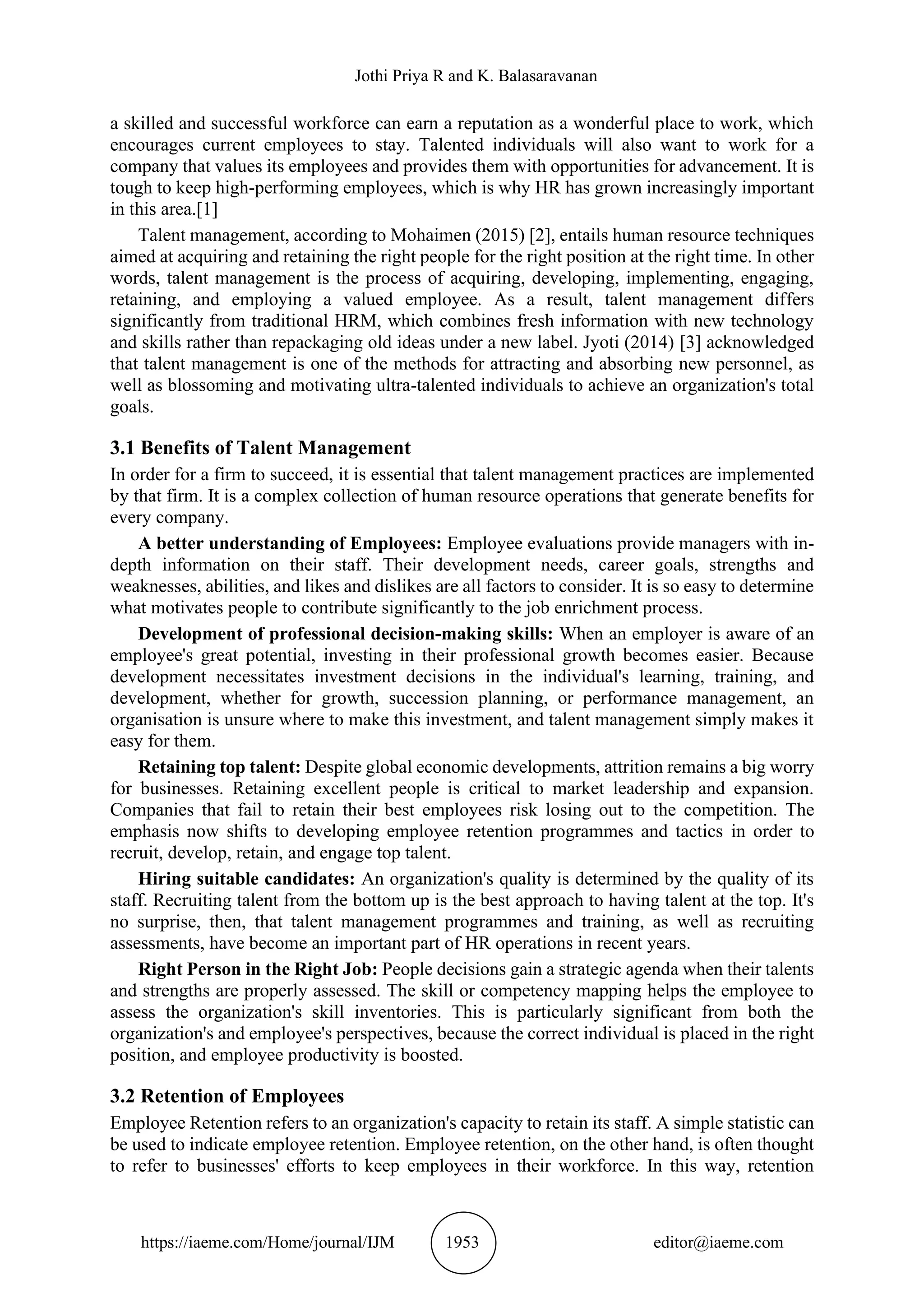 Jothi Priya R and K. Balasaravanan
https://iaeme.com/Home/journal/IJM 1953 editor@iaeme.com
a skilled and successful workforce can earn a reputation as a wonderful place to work, which
encourages current employees to stay. Talented individuals will also want to work for a
company that values its employees and provides them with opportunities for advancement. It is
tough to keep high-performing employees, which is why HR has grown increasingly important
in this area.[1]
Talent management, according to Mohaimen (2015) [2], entails human resource techniques
aimed at acquiring and retaining the right people for the right position at the right time. In other
words, talent management is the process of acquiring, developing, implementing, engaging,
retaining, and employing a valued employee. As a result, talent management differs
significantly from traditional HRM, which combines fresh information with new technology
and skills rather than repackaging old ideas under a new label. Jyoti (2014) [3] acknowledged
that talent management is one of the methods for attracting and absorbing new personnel, as
well as blossoming and motivating ultra-talented individuals to achieve an organization's total
goals.
3.1 Benefits of Talent Management
In order for a firm to succeed, it is essential that talent management practices are implemented
by that firm. It is a complex collection of human resource operations that generate benefits for
every company.
A better understanding of Employees: Employee evaluations provide managers with in-
depth information on their staff. Their development needs, career goals, strengths and
weaknesses, abilities, and likes and dislikes are all factors to consider. It is so easy to determine
what motivates people to contribute significantly to the job enrichment process.
Development of professional decision-making skills: When an employer is aware of an
employee's great potential, investing in their professional growth becomes easier. Because
development necessitates investment decisions in the individual's learning, training, and
development, whether for growth, succession planning, or performance management, an
organisation is unsure where to make this investment, and talent management simply makes it
easy for them.
Retaining top talent: Despite global economic developments, attrition remains a big worry
for businesses. Retaining excellent people is critical to market leadership and expansion.
Companies that fail to retain their best employees risk losing out to the competition. The
emphasis now shifts to developing employee retention programmes and tactics in order to
recruit, develop, retain, and engage top talent.
Hiring suitable candidates: An organization's quality is determined by the quality of its
staff. Recruiting talent from the bottom up is the best approach to having talent at the top. It's
no surprise, then, that talent management programmes and training, as well as recruiting
assessments, have become an important part of HR operations in recent years.
Right Person in the Right Job: People decisions gain a strategic agenda when their talents
and strengths are properly assessed. The skill or competency mapping helps the employee to
assess the organization's skill inventories. This is particularly significant from both the
organization's and employee's perspectives, because the correct individual is placed in the right
position, and employee productivity is boosted.
3.2 Retention of Employees
Employee Retention refers to an organization's capacity to retain its staff. A simple statistic can
be used to indicate employee retention. Employee retention, on the other hand, is often thought
to refer to businesses' efforts to keep employees in their workforce. In this way, retention
 