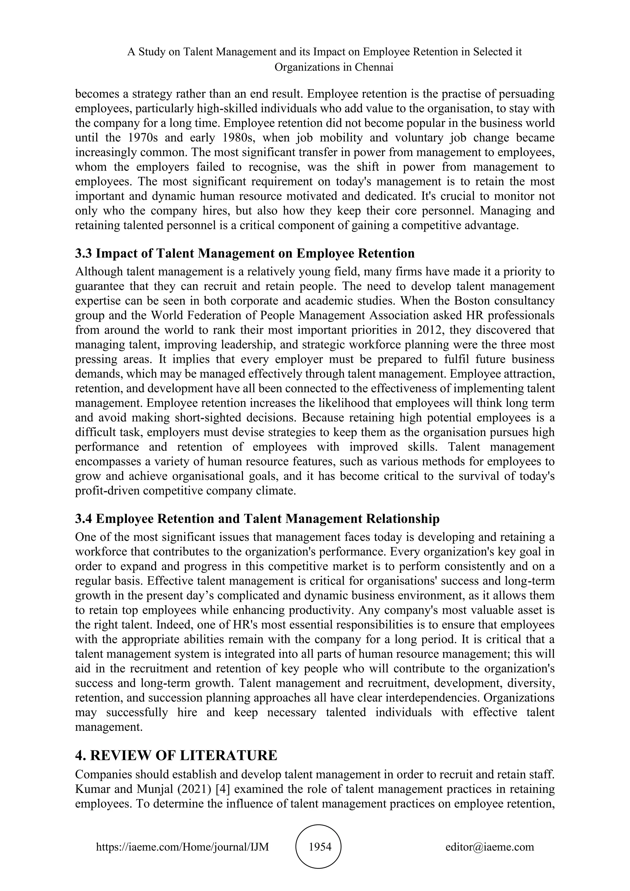A Study on Talent Management and its Impact on Employee Retention in Selected it
Organizations in Chennai
https://iaeme.com/Home/journal/IJM 1954 editor@iaeme.com
becomes a strategy rather than an end result. Employee retention is the practise of persuading
employees, particularly high-skilled individuals who add value to the organisation, to stay with
the company for a long time. Employee retention did not become popular in the business world
until the 1970s and early 1980s, when job mobility and voluntary job change became
increasingly common. The most significant transfer in power from management to employees,
whom the employers failed to recognise, was the shift in power from management to
employees. The most significant requirement on today's management is to retain the most
important and dynamic human resource motivated and dedicated. It's crucial to monitor not
only who the company hires, but also how they keep their core personnel. Managing and
retaining talented personnel is a critical component of gaining a competitive advantage.
3.3 Impact of Talent Management on Employee Retention
Although talent management is a relatively young field, many firms have made it a priority to
guarantee that they can recruit and retain people. The need to develop talent management
expertise can be seen in both corporate and academic studies. When the Boston consultancy
group and the World Federation of People Management Association asked HR professionals
from around the world to rank their most important priorities in 2012, they discovered that
managing talent, improving leadership, and strategic workforce planning were the three most
pressing areas. It implies that every employer must be prepared to fulfil future business
demands, which may be managed effectively through talent management. Employee attraction,
retention, and development have all been connected to the effectiveness of implementing talent
management. Employee retention increases the likelihood that employees will think long term
and avoid making short-sighted decisions. Because retaining high potential employees is a
difficult task, employers must devise strategies to keep them as the organisation pursues high
performance and retention of employees with improved skills. Talent management
encompasses a variety of human resource features, such as various methods for employees to
grow and achieve organisational goals, and it has become critical to the survival of today's
profit-driven competitive company climate.
3.4 Employee Retention and Talent Management Relationship
One of the most significant issues that management faces today is developing and retaining a
workforce that contributes to the organization's performance. Every organization's key goal in
order to expand and progress in this competitive market is to perform consistently and on a
regular basis. Effective talent management is critical for organisations' success and long-term
growth in the present day’s complicated and dynamic business environment, as it allows them
to retain top employees while enhancing productivity. Any company's most valuable asset is
the right talent. Indeed, one of HR's most essential responsibilities is to ensure that employees
with the appropriate abilities remain with the company for a long period. It is critical that a
talent management system is integrated into all parts of human resource management; this will
aid in the recruitment and retention of key people who will contribute to the organization's
success and long-term growth. Talent management and recruitment, development, diversity,
retention, and succession planning approaches all have clear interdependencies. Organizations
may successfully hire and keep necessary talented individuals with effective talent
management.
4. REVIEW OF LITERATURE
Companies should establish and develop talent management in order to recruit and retain staff.
Kumar and Munjal (2021) [4] examined the role of talent management practices in retaining
employees. To determine the influence of talent management practices on employee retention,
 
