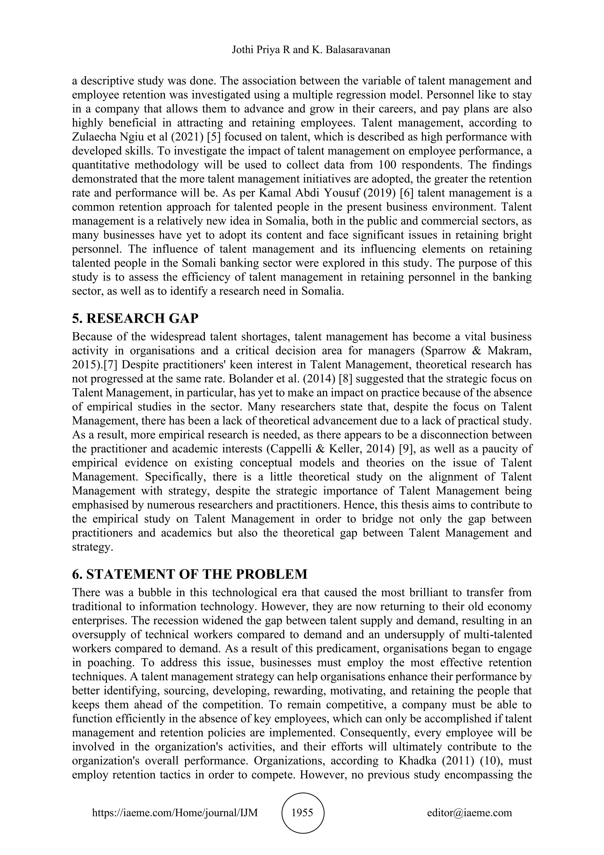 Jothi Priya R and K. Balasaravanan
https://iaeme.com/Home/journal/IJM 1955 editor@iaeme.com
a descriptive study was done. The association between the variable of talent management and
employee retention was investigated using a multiple regression model. Personnel like to stay
in a company that allows them to advance and grow in their careers, and pay plans are also
highly beneficial in attracting and retaining employees. Talent management, according to
Zulaecha Ngiu et al (2021) [5] focused on talent, which is described as high performance with
developed skills. To investigate the impact of talent management on employee performance, a
quantitative methodology will be used to collect data from 100 respondents. The findings
demonstrated that the more talent management initiatives are adopted, the greater the retention
rate and performance will be. As per Kamal Abdi Yousuf (2019) [6] talent management is a
common retention approach for talented people in the present business environment. Talent
management is a relatively new idea in Somalia, both in the public and commercial sectors, as
many businesses have yet to adopt its content and face significant issues in retaining bright
personnel. The influence of talent management and its influencing elements on retaining
talented people in the Somali banking sector were explored in this study. The purpose of this
study is to assess the efficiency of talent management in retaining personnel in the banking
sector, as well as to identify a research need in Somalia.
5. RESEARCH GAP
Because of the widespread talent shortages, talent management has become a vital business
activity in organisations and a critical decision area for managers (Sparrow & Makram,
2015).[7] Despite practitioners' keen interest in Talent Management, theoretical research has
not progressed at the same rate. Bolander et al. (2014) [8] suggested that the strategic focus on
Talent Management, in particular, has yet to make an impact on practice because of the absence
of empirical studies in the sector. Many researchers state that, despite the focus on Talent
Management, there has been a lack of theoretical advancement due to a lack of practical study.
As a result, more empirical research is needed, as there appears to be a disconnection between
the practitioner and academic interests (Cappelli & Keller, 2014) [9], as well as a paucity of
empirical evidence on existing conceptual models and theories on the issue of Talent
Management. Specifically, there is a little theoretical study on the alignment of Talent
Management with strategy, despite the strategic importance of Talent Management being
emphasised by numerous researchers and practitioners. Hence, this thesis aims to contribute to
the empirical study on Talent Management in order to bridge not only the gap between
practitioners and academics but also the theoretical gap between Talent Management and
strategy.
6. STATEMENT OF THE PROBLEM
There was a bubble in this technological era that caused the most brilliant to transfer from
traditional to information technology. However, they are now returning to their old economy
enterprises. The recession widened the gap between talent supply and demand, resulting in an
oversupply of technical workers compared to demand and an undersupply of multi-talented
workers compared to demand. As a result of this predicament, organisations began to engage
in poaching. To address this issue, businesses must employ the most effective retention
techniques. A talent management strategy can help organisations enhance their performance by
better identifying, sourcing, developing, rewarding, motivating, and retaining the people that
keeps them ahead of the competition. To remain competitive, a company must be able to
function efficiently in the absence of key employees, which can only be accomplished if talent
management and retention policies are implemented. Consequently, every employee will be
involved in the organization's activities, and their efforts will ultimately contribute to the
organization's overall performance. Organizations, according to Khadka (2011) (10), must
employ retention tactics in order to compete. However, no previous study encompassing the
 