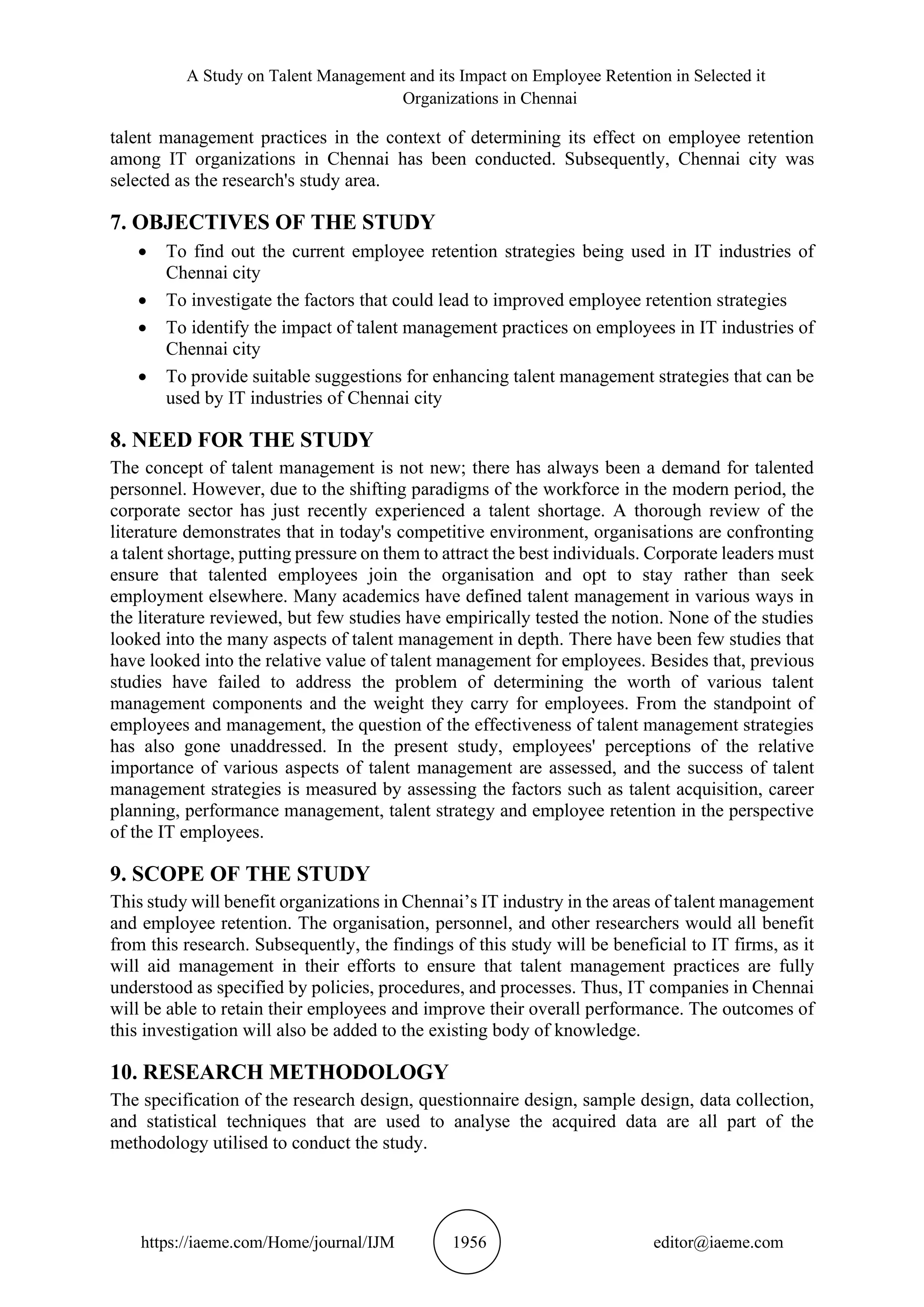 A Study on Talent Management and its Impact on Employee Retention in Selected it
Organizations in Chennai
https://iaeme.com/Home/journal/IJM 1956 editor@iaeme.com
talent management practices in the context of determining its effect on employee retention
among IT organizations in Chennai has been conducted. Subsequently, Chennai city was
selected as the research's study area.
7. OBJECTIVES OF THE STUDY
• To find out the current employee retention strategies being used in IT industries of
Chennai city
• To investigate the factors that could lead to improved employee retention strategies
• To identify the impact of talent management practices on employees in IT industries of
Chennai city
• To provide suitable suggestions for enhancing talent management strategies that can be
used by IT industries of Chennai city
8. NEED FOR THE STUDY
The concept of talent management is not new; there has always been a demand for talented
personnel. However, due to the shifting paradigms of the workforce in the modern period, the
corporate sector has just recently experienced a talent shortage. A thorough review of the
literature demonstrates that in today's competitive environment, organisations are confronting
a talent shortage, putting pressure on them to attract the best individuals. Corporate leaders must
ensure that talented employees join the organisation and opt to stay rather than seek
employment elsewhere. Many academics have defined talent management in various ways in
the literature reviewed, but few studies have empirically tested the notion. None of the studies
looked into the many aspects of talent management in depth. There have been few studies that
have looked into the relative value of talent management for employees. Besides that, previous
studies have failed to address the problem of determining the worth of various talent
management components and the weight they carry for employees. From the standpoint of
employees and management, the question of the effectiveness of talent management strategies
has also gone unaddressed. In the present study, employees' perceptions of the relative
importance of various aspects of talent management are assessed, and the success of talent
management strategies is measured by assessing the factors such as talent acquisition, career
planning, performance management, talent strategy and employee retention in the perspective
of the IT employees.
9. SCOPE OF THE STUDY
This study will benefit organizations in Chennai’s IT industry in the areas of talent management
and employee retention. The organisation, personnel, and other researchers would all benefit
from this research. Subsequently, the findings of this study will be beneficial to IT firms, as it
will aid management in their efforts to ensure that talent management practices are fully
understood as specified by policies, procedures, and processes. Thus, IT companies in Chennai
will be able to retain their employees and improve their overall performance. The outcomes of
this investigation will also be added to the existing body of knowledge.
10. RESEARCH METHODOLOGY
The specification of the research design, questionnaire design, sample design, data collection,
and statistical techniques that are used to analyse the acquired data are all part of the
methodology utilised to conduct the study.
 